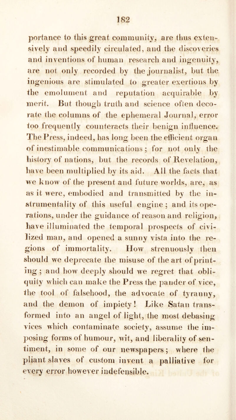 portance to this great community, are thus exten- sively and speedily circulated, and the discoveries and inventions of human research and ingenuity, are not only recorded by the journalist, but the ingenious are stimulated to greater exertions by the emolument and reputation acquirable by merit. But though truth and science often deco- rate the columns of the ephemeral Journal, error too frequently counteracts their benign influence. The Pi ess, indeed, has long been the efficient organ of inestimable communications; for not only the history of nations, but the records of Revelation, have been multiplied by its aid. All the facts that we know of the present and future worlds, are, as as it were, embodied and transmitted by the in- strumentality of this useful engine; and its ope- rations, under the guidance of reason and religion, have illuminated the temporal prospects of civi- lized man, and opened a sunny vista into the re- gions of immortality. How strenuously then should we deprecate the misuse of the art of print- ing ; and how deeply should we regret that obli- quity w hich can make the Press the pander of vice, the tool of falsehood, the advocate of tyranny, and the demon of impiety! Like Satan trans- formed into an angel of light, the most debasing vices which contaminate society, assume the im- posing forms of humour, wit, and liberality of sen- timent, in some of our newspapers; where the pliant slaves of custom invent a palliative for every error however indefensible.