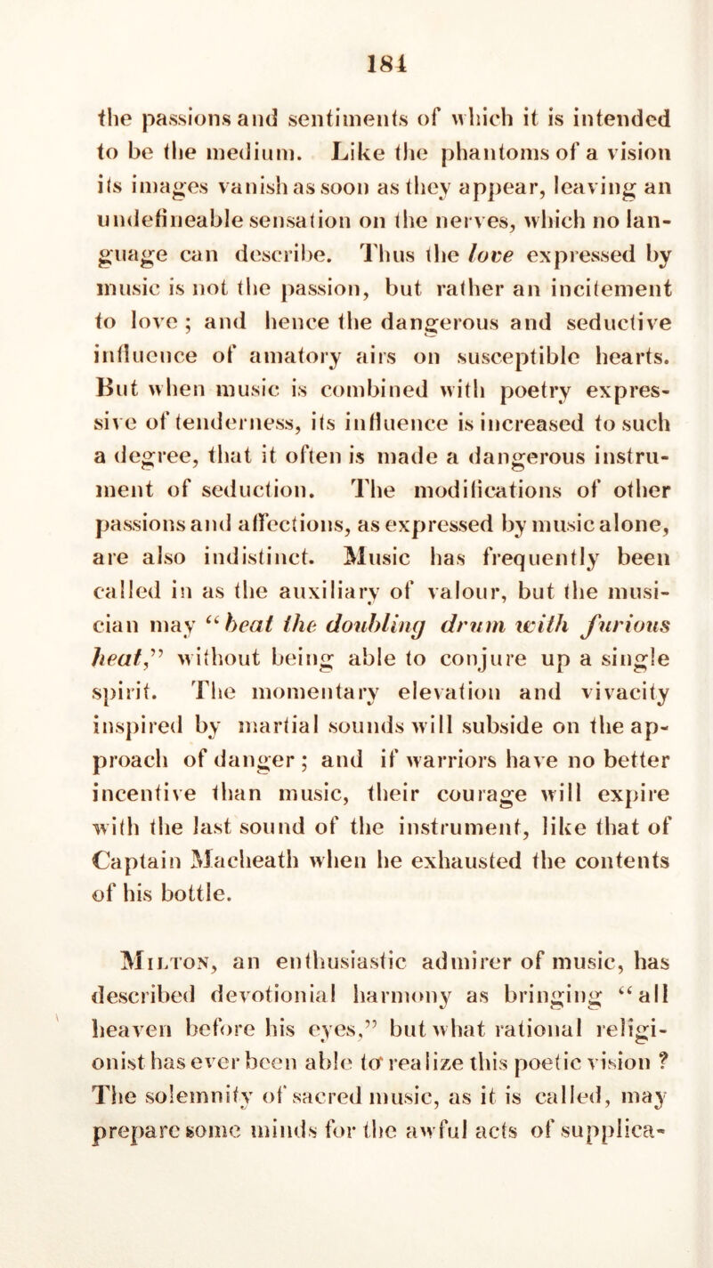 the passions and sentiments of which it is intended to be die medium. Like the phantoms of a vision its images vanish as soon as they appear, leaving an undefineable sensation on the nerves, which no lan- guage can describe. Thus the love expressed by music is not the passion, but rather an incitement to love; and hence the dangerous and seductive influence of amatory airs on susceptible hearts. But when music is combined with poetry expres- sive of tenderness, its influence is increased to such a degree, that it often is made a dangerous instru- ment of seduction. The modilications of other passions and affections, as expressed by music alone, are also indistinct. Music has frequently been called in as the auxiliary of valour, but the musi- cian may “ beat the doubling drum with furious heatf without being able to conjure up a single spirit. The momentary elevation and vivacity inspired by martial sounds will subside on the ap- proach of danger; and if warriors have no better incentive than music, their courage will expire with the last sound of the instrument, like that of Captain Macheath when lie exhausted the contents of his bottle. Mil ton, an enthusiastic admirer of music, has described devotionial harmony as bringing “all heaven before his eyes,” but w hat rational religi- onist has ever been able tor rea Size this poetic vision ? The solemnity of sacred music, as it is called, may prepare some minds for the aw ful acts of suppiica-