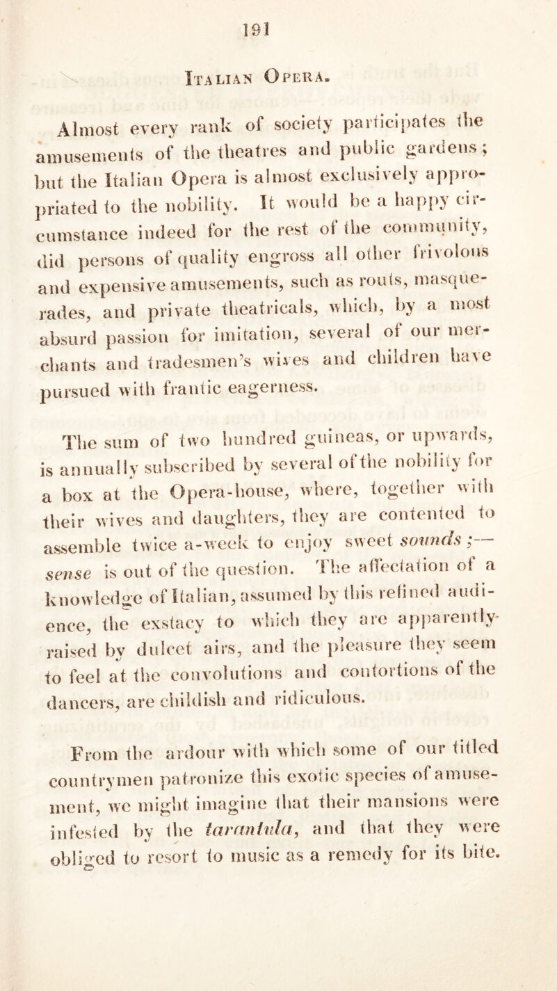 Italian Opera. Almost every rank of society participates the amusements of the theatres and public gardens; hut the Italian Opera is almost exclusively appro- priated to the nobility. It would be a happy cir- cumstance indeed for the rest of the community, did persons of quality engross all other frivolous and expensive amusements, such as routs, masque- rades, and private theatricals, which, by a most absurd passion for imitation, several of our mer- chants and tradesmen’s wives and children have pursued with frantic eagerness. The sum of two hundred guineas, or upwards, is annually subscribed by several ofthe nobility for a box at the Opera-house, where, together with their wives and daughters, they are contented to assemble twice a-week to enjoy sweet sounds ■ sense is out ot the question. 1 lie atleclation o! a knowledge of Italian, assumed by this relined audi- ence, the exstacy to which they are apparently- raised by dulcet airs, and the pleasure they seem to feel at the convolutions and contortions of the dancers, are childish and ridiculous. From the ardour with which some of our titled countrymen patronize this exotic species of amuse- ment, we might imagine that their mansions were infested by the tarantula, and that they were obliged to resort to music as a remedy for its bite. S’