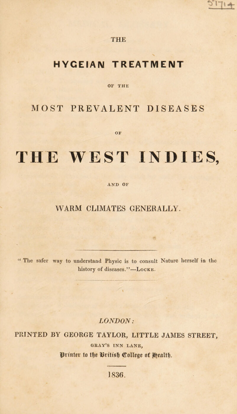 THE HYGEIAN TREATMENT OF THE MOST PREVALENT DISEASES OF THE WEST INDIES, AND OF WARM CLIMATES GENERALLY. “ The safer way to understand Physic is to consult Nature herself in the history of diseases.”—Locke. \ LONDON: PRINTED BY GEORGE TAYLOR, LITTLE JAMES STREET, GRAY’S INN LANE, IPimter to tje UtiltsS College of J^ealtlj. 1836,