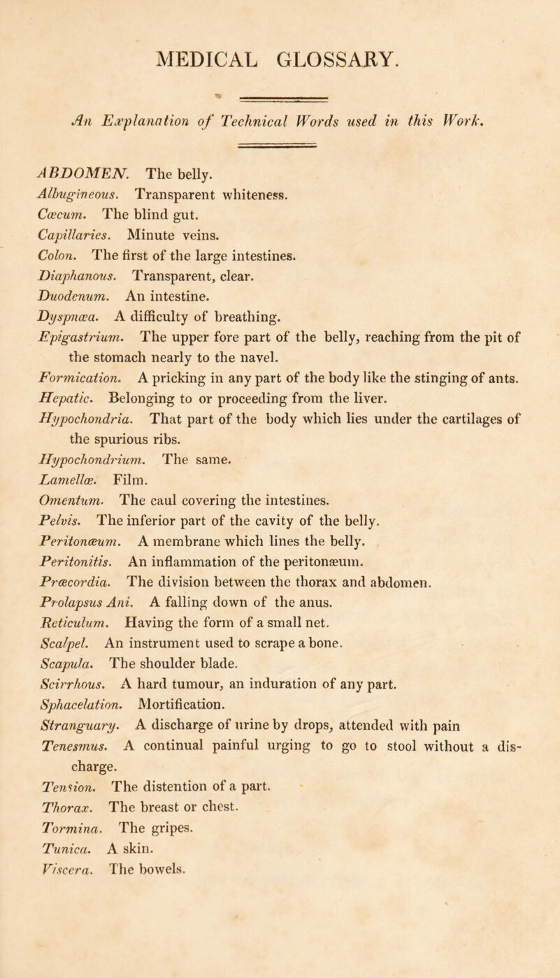 MEDICAL GLOSSARY. An EcVplanatio7i of Technical Words used in this Work. ABDOMEN. The belly. Albugineous. Transparent whiteness. Caecum. The blind gut. Capillaries. Minute veins. Colon. The first of the large intestines. Diaphanous. Transparent, clear. Duodenum. An intestine. Dyspnoea. A difficulty of breathing. EpigasMum. The upper fore part of the belly, reaching from the pit of the stomach nearly to the navel. Formication. A pricking in any part of the body like the stinging of ants. Hepatic. Belonging to or proceeding from the liver. Hypochondria. That part of the body which lies under the cartilages of the spurious ribs. Hypochondrium. The same. LamellcE. Film. Omentum. The caul covering the intestines. Pelvis. The inferior part of the cavity of the belly. Peritonaeum. A membrane which lines the belly. Peritonitis. An inflammation of the peritonaeum. Prcecordia. The division between the thorax and abdomen. Prolapsus Ani. A falling down of the anus. Reticulum. Having the form of a small net. Scalpel. An instrument used to scrape a bone. Scapula. The shoulder blade. Scirrhous. A hard tumour, an induration of any part. Sphacelation. Mortification. Stranguary. A discharge of urine by drops, attended with pain Tenesmus. A continual painful urging to go to stool without a dis¬ charge. Tendon. The distention of a part. Thorax. The breast or chest. Tormina. The gripes. Tunica. A skin. Viscera. The bowels.