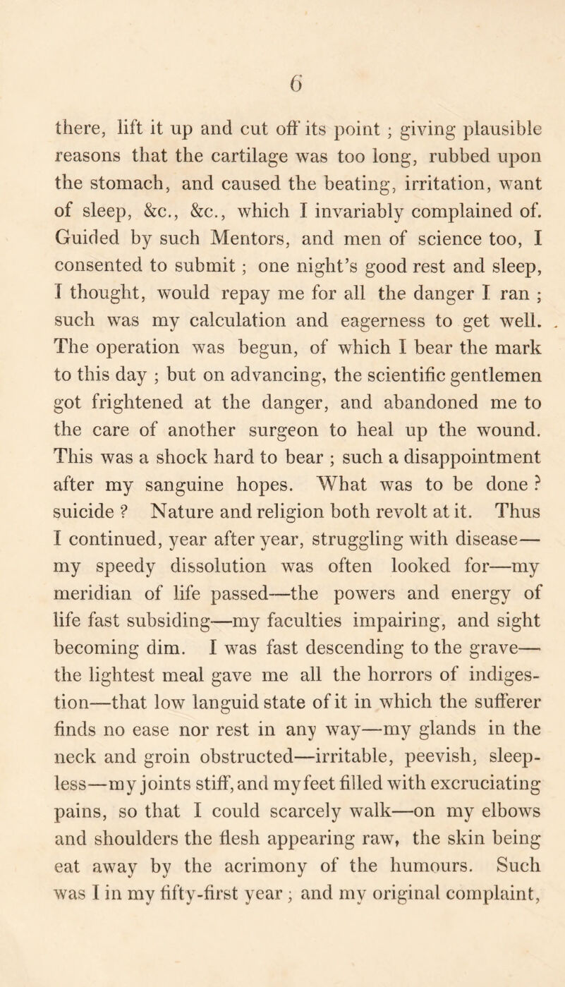there, lift it up and cut off its point ; giving plausible reasons that the cartilage was too long, rubbed upon the stomach, and caused the beating, irritation, want of sleep, &c., &c., which I invariably complained of. Guided by such Mentors, and men of science too, I consented to submit; one night’s good rest and sleep, .[ thought, would repay me for all the danger I ran ; such was my calculation and eagerness to get well. . The operation was begun, of which I bear the mark to this day ; but on advancing, the scientific gentlemen got frightened at the danger, and abandoned me to the care of another surgeon to heal up the wound. This was a shock hard to bear ; such a disappointment after my sanguine hopes. What was to be done } suicide ? Nature and religion both revolt at it. Thus I continued, year after year, struggling with disease— my speedy dissolution was often looked for—my meridian of life passed—the powers and energy of life fast subsiding—my faculties impairing, and sight becoming dim. I was fast descending to the grave— the lightest meal gave me all the horrors of indiges¬ tion—that low languid state of it in which the sufferer finds no ease nor rest in any way—my glands in the neck and groin obstructed—irritable, peevish, sleep¬ less—my joints stiff, and my feet filled with excruciating pains, so that I could scarcely walk—on my elbows and shoulders the flesh appearing raw, the skin being eat away by the acrimony of the humours. Such was I in my fifty-first year ; and my original complaint.