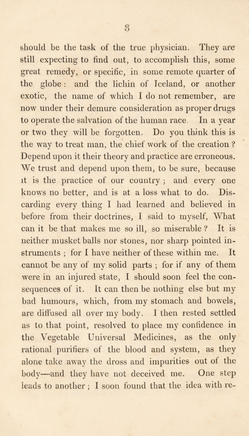 should be the task of the true physician. They are still expecting to find out, to accomplish this, some great remedy, or specific, in some remote quarter of the globe : and the lichin of Iceland, or another exotic, the name of which I do not remember, are now under their demure consideration as proper drugs to operate the salvation of the human race. In a year or two they will be forgotten. Do you think this is the way to treat man, the chief work of the creation ? Depend upon it their theory and practice are erroneous. We trust and depend upon them, to be sure, because it is the practice of our country ; and every one knows no better, and is at a loss what to do. Dis¬ carding every thing I had learned and believed in before from their doctrines, I said to myself. What can it be that makes me so ill, so miserable ? It is neither musket balls nor stones, nor sharp pointed in¬ struments ; for I have neither of these within me. It cannot be any of my solid parts ; for if any of them were in an injured state, I should soon feel the con¬ sequences of it. It can then be nothing else but my bad humours, which, from my stomach and bowels, are diffused all over my body. I then rested settled as to that point, resolved to place my confidence in the Vegetable Universal Medicines, as the only rational purifiers of the blood and system, as they alone take away the dross and impurities out of the body—and they have not deceived me. One step leads to another ; I soon found that the idea with re-