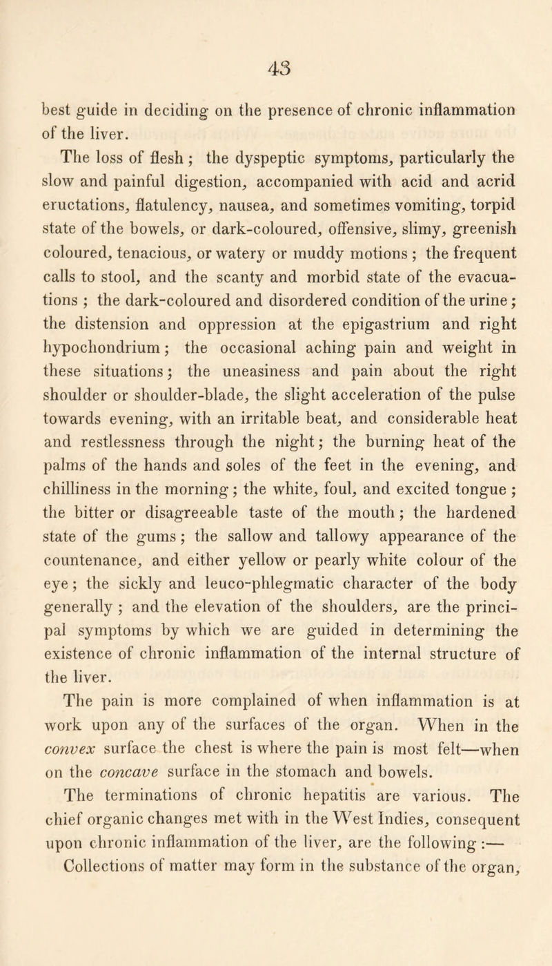 best guide in deciding on the presence of chronic inflammation of the liver. The loss of flesh ; the dyspeptic symptoms^, particularly the slow and painful digestion, accompanied with acid and acrid eructations, flatulency, nausea, and sometimes vomiting, torpid state of the bowels, or dark-coloured, offensive, slimy, greenish coloured, tenacious, or watery or muddy motions ; the frequent calls to stool, and the scanty and morbid state of the evacua- tions ; the dark-coloured and disordered condition of the urine; the distension and oppression at the epigastrium and right hypochondrium; the occasional aching pain and weight in these situations; the uneasiness and pain about the right shoulder or shoulder-blade, the slight acceleration of the pulse towards evening, with an irritable beat, and considerable heat and restlessness through the night; the burning heat of the palms of the hands and soles of the feet in the evening, and chilliness in the morning; the white, foul, and excited tongue ; the bitter or disagreeable taste of the mouth; the hardened state of the gums; the sallow and tallowy appearance of the countenance, and either yellow or pearly white colour of the eye; the sickly and leuco-phlegmatic character of the body generally ; and the elevation of the shoulders, are the princi¬ pal symptoms by which we are guided in determining the existence of chronic inflammation of the internal structure of the liver. The pain is more complained of when inflammation is at work upon any of the surfaces of the organ. When in the convex surface the chest is where the pain is most felt—when on the concave surface in the stomach and bowels. The terminations of chronic hepatitis are various. The chief organic changes met with in the West Indies, consequent upon chronic inflammation of the liver, are the following :— Collections of matter may form in the substance of the organ.