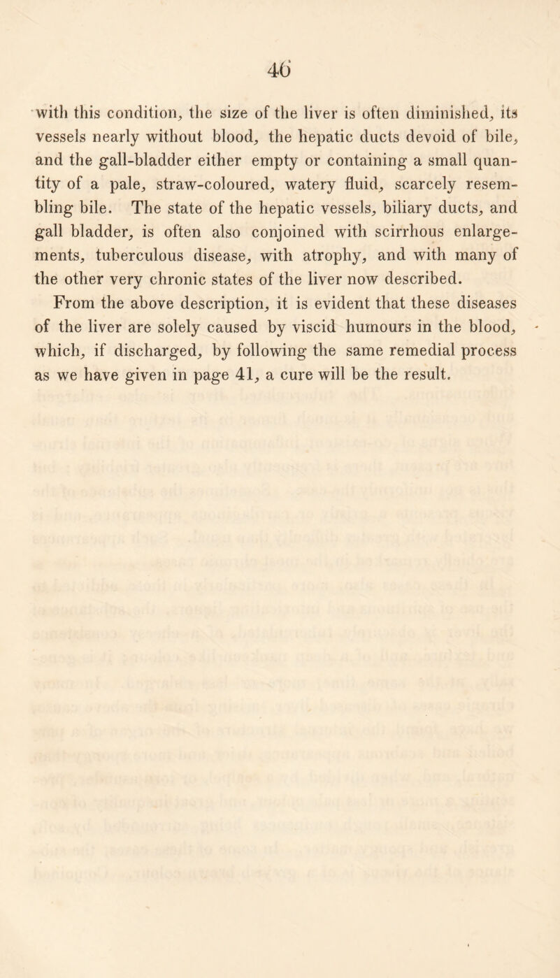 40' witli this condition^ the size of the liver is often diminished^ its vessels nearly without bloody the hepatic ducts devoid of bile^ and the gall-bladder either empty or containing a small quan¬ tity of a pale^ straw-coloured^ watery fluids scarcely resem¬ bling bile. The state of the hepatic vessels, biliary ducts, and gall bladder, is often also conjoined with scirrhous enlarge¬ ments, tuberculous disease, with atrophy, and with many of the other very chronic states of the liver now described. From the above description, it is evident that these diseases of the liver are solely caused by viscid humours in the blood, which, if discharged, by following the same remedial process as we have given in page 41, a cure will be the result.