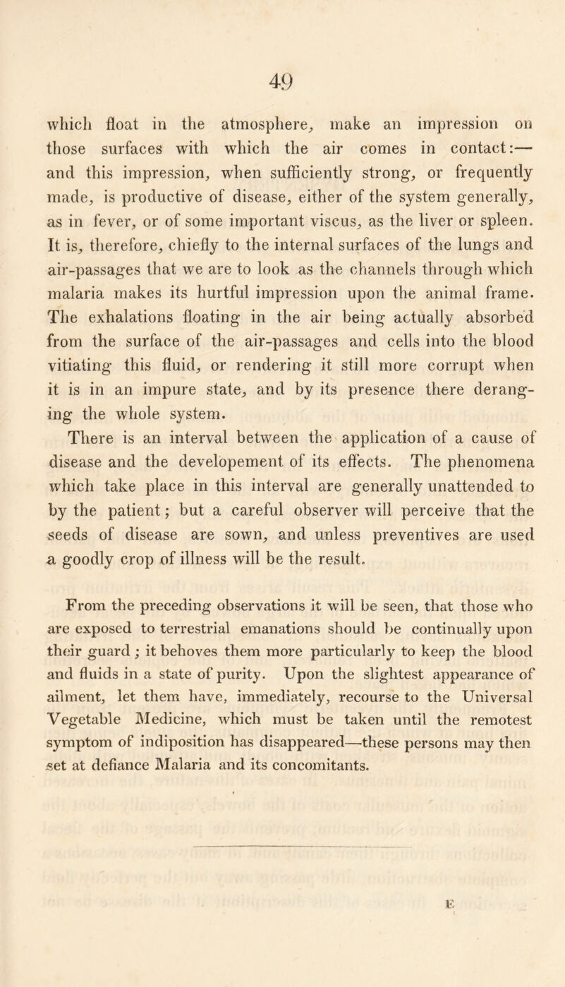 which float in the atmosphere^ make an impression on those surfaces with which the air comes in contact:— and this impression, when sufflciently strong, or frequently made, is productive of disease, either of the system generally, as in fever, or of some important viscus, as the liver or spleen. It is, therefore, chiefly to the internal surfaces of the lungs and air-passages that we are to look as tlm channels through which malaria makes its hurtful impression upon the animal frame. The exhalations floating in the air being actually absorbed from the surface of the air-passages and cells into the blood vitiating this fluid, or rendering it still more corrupt when it is in an impure state, and by its presence there derang¬ ing the whole system. There is an interval between the application of a cause of disease and the developement of its effects. The phenomena which take place in this interval are generally unattended to by the patient; but a careful observer will perceive that the ^eeds of disease are sown, and unless preventives are used a goodly crop of illness will be the result. From the preceding observations it will be seen, that those who are exposed to terrestrial emanations should be continually upon their guard ; it behoves them more particularly to keep the blood and fluids in a state of purity. Upon the slightest appearance of ailment, let them have, immediately, recourse to the Universal Vegetable Medicine, which must be taken until the remotest symptom of indiposition has disappeared—these persons may then .set at defiance Malaria and its concomitants.