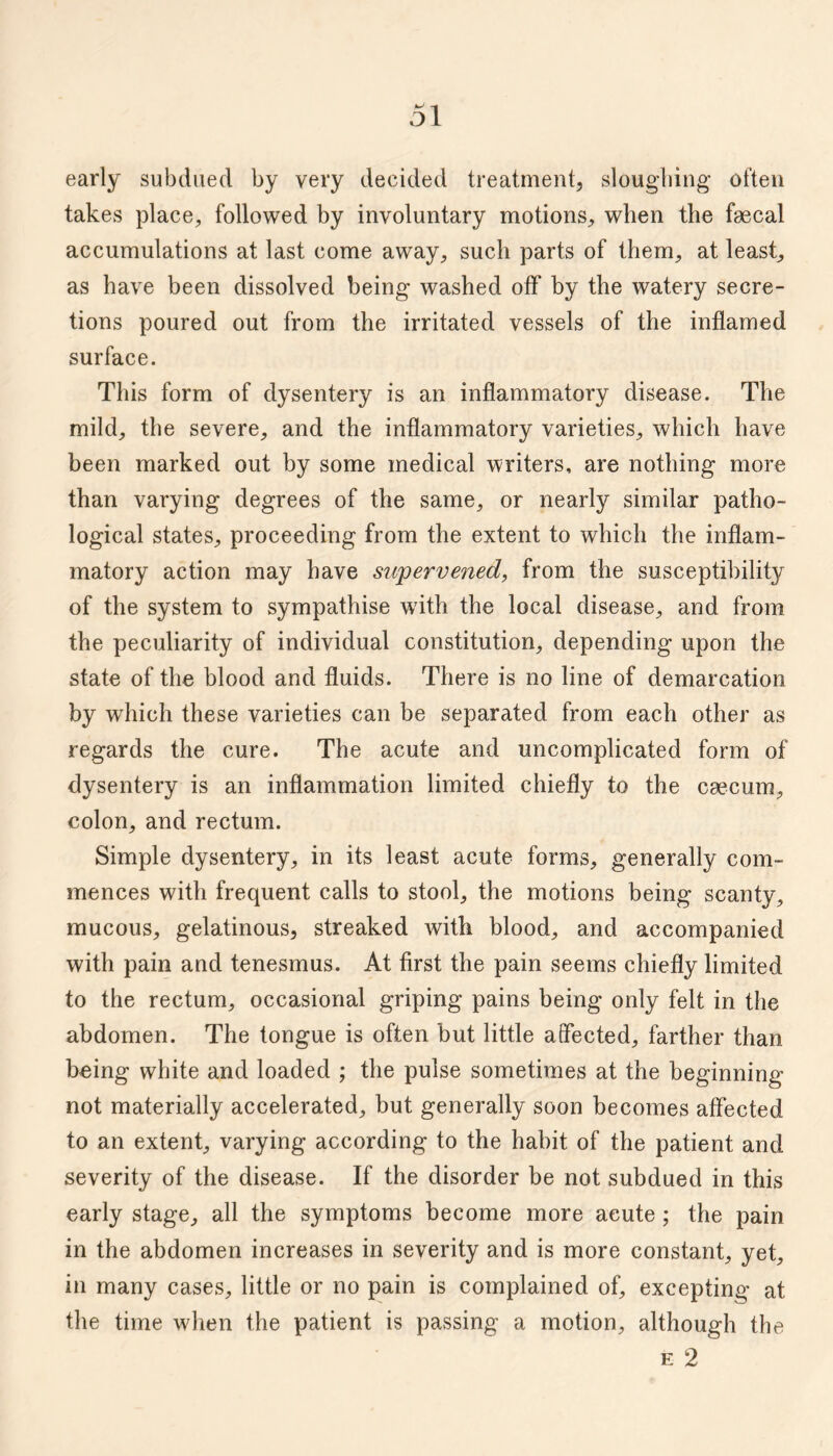 early subdued by very decided treatment, slougliing often takes place^ followed by involuntary motions, when the faecal accumulations at last come away, such parts of them, at least, as have been dissolved being washed off by the watery secre¬ tions poured out from the irritated vessels of the inflamed surface. This form of dysentery is an inflammatory disease. The mild, the severe, and the inflammatory varieties, which have been marked out by some medical writers, are nothing more than varying degrees of the same, or nearly similar patho¬ logical states, proceeding from the extent to which the inflam¬ matory action may have su'pervened, from the susceptibility of the system to sympathise with the local disease, and from the peculiarity of individual constitution, depending upon the state of the blood and fluids. There is no line of demarcation by which these varieties can be separated from each other as regards the cure. The acute and uncomplicated form of dysentery is an inflammation limited chiefly to the caecum, colon, and rectum. Simple dysentery, in its least acute forms, generally com¬ mences with frequent calls to stool, the motions being scanty, mucous, gelatinous, streaked with blood, and accompanied with pain and tenesmus. At first the pain seems chiefly limited to the rectum, occasional griping pains being only felt in the abdomen. The tongue is often but little affected, farther than being white and loaded ; the pulse sometimes at the beginning not materially accelerated, but generally soon becomes affected to an extent, varying according to the habit of the patient and severity of the disease. If the disorder be not subdued in this early stage, all the symptoms become more acute; the pain in the abdomen increases in severity and is more constant, yet, in many cases, little or no pain is complained of, excepting at the time when the patient is passing a motion, although the E 2