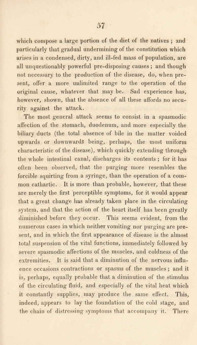 which compose a large portion of the diet of the natives ; and particularly that gradual undermining of the constitution which arises in a condensed^ dirty, and ill-fed mass of population, are all unquestionably powerful pre-disposing causes ; and though not necessary to the production of the disease, do, when pre¬ sent, offer a more unlimited range to the operation of the original cause, whatever that may be. Sad experience has, however, shown, that the absence of all these affords no secu¬ rity against the attack. The most general attack seems to consist in a spasmodic affection of the stomach, duodenum, and more especially the biliary ducts (the total absence of bile in the matter voided upwards or downwards being, perhaps, the most uniform characteristic of the disease), which quickly extending through the whole intestinal canal, discharges its contents ; for it has often been observed, that the purging more resembles the forcible squirting from a syringe, than the operation of a com¬ mon cathartic. It is more than probable, however, that these are merely the first perceptible symptoms, for it would appear that a great change has already taken place in the circulating system, and that the action of the heart itself has been greatly diminished before they occur. This seems evident, from the numerous cases in which neither vomiting nor purging are pre¬ sent, and in which the first appearance of disease is the almost total suspension of the vital functions, immediately followed by severe spasmodic affections of the muscles, and coldness of the extremities. It is said that a diminution of the nervous influ¬ ence occasions contractions or spasms of the muscles; and it is, perhaps, equally probable that a diminution of the stimulus of the circulating fluid, and especially of the vital heat which it constantly supplies, may produce the same effect. This, indeed, appears to lay the foundation of the cold stage, and the chain of distressing symptoms that accompany it. There