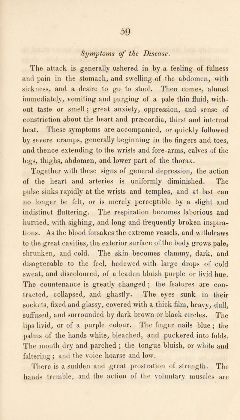 5<) Sym'ptoms of the Disease. The attack is generally ushered in by a feeling of fulness and pain in the stomaclg and swelling of the abdomen^ with sickness, and a desire to go to stool. Then comes, almost immediately, vomiting and purging of a pale thin fluid, with¬ out taste or smell; great anxiety, oppression, and sense of constriction about the heart and prsecordia, thirst and internal heat. These symptoms are accompanied, or quickly followed by severe cramps, generally beginning in the fingers and toes, and thence extending to the wrists and fore-arms, calves of the legs, thighs, abdomen, and lower part of the thorax. Together with these signs of general depression, the action of the heart and arteries is uniformly diminished. The pulse sinks rapidly at the wrists and temples, and at last can no longer be felt, or is merely perceptible by a slight and indistinct fluttering. The respiration becomes laborious and hurried, with sighing, and long and frequently broken inspira¬ tions. As the blood forsakes the extreme vessels, and withdraws to the great cavities, the exterior surface of the body grows pale, shrunken, and cold. The skin becomes clammy, dark, and disagreeable to the feel, bedewed with large drops of cold sweat, and discoloured, of a leaden bluish purple or livid hue. The countenance is greatly changed; the features are con¬ tracted, collapsed, and ghastly. The eyes sunk in their sockets, fixed and glassy, covered with a thick film, heavy, dull, suffused, and surrounded by dark brown or black circles. The lips livid, or of a purple colour. The finger nails blue; the palms of the hands white, bleached, and puckered into folds. The mouth dry and parched ; the tongue bluish, or white and faltering ; and the voice hoarse and low. There is a sudden and great prostration of strength. Tlie hands tremble, and the action of the voluntary muscles are