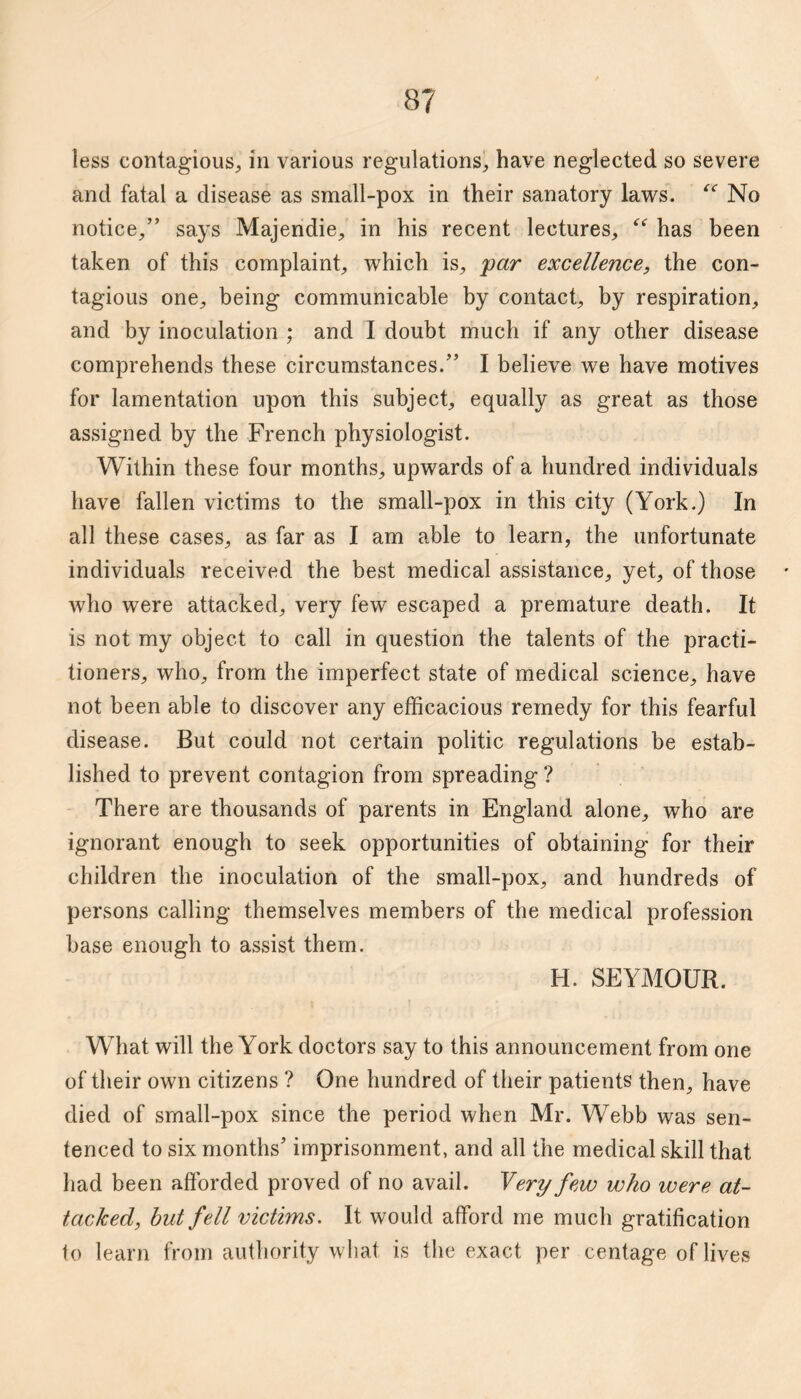 less contagious, in various regulations, have neglected so severe and fatal a disease as small-pox in their sanatory laws. No notice,” says Majendie, in his recent lectures, has been taken of this complaint, which is, par excellence, the con¬ tagious one, being communicable by contact, by respiration, and by inoculation ; and I doubt much if any other disease comprehends these circumstances.” I believe we have motives for lamentation upon this subject, equally as great as those assigned by the French physiologist. Within these four months, upwards of a hundred individuals have fallen victims to the small-pox in this city (York.) In all these cases, as far as I am able to learn, the unfortunate individuals received the best medical assistance, yet, of those who were attacked, very few escaped a premature death. It is not my object to call in question the talents of the practi¬ tioners, who, from the imperfect state of medical science, have not been able to discover any efficacious remedy for this fearful disease. But could not certain politic regulations be estab¬ lished to prevent contagion from spreading ? There are thousands of parents in England alone, who are ignorant enough to seek opportunities of obtaining for their children the inoculation of the small-pox, and hundreds of persons calling themselves members of the medical profession base enough to assist them. H. SEYMOUR. What will the York doctors say to this announcement from one of their own citizens ? One hundred of their patients then, have died of small-pox since the period when Mr. Webb was sen¬ tenced to six months’ imprisonment, and all the medical skill that had been afforded proved of no avail. Yery few who were at¬ tacked, hut fell victims. It would afford me much gratification to learn from authority what is the exact per centage of lives