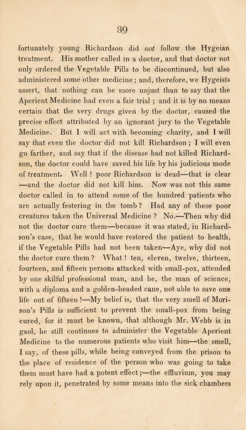 fortunately young Richardson did not follow the Hygeian treatment. His mother called in a doctor, and that doctor not only ordered the Vegetable Pills to be discontinued, but also administered some other medicine ; and, therefore, we Hygeists assert, that nothing can be more unjust than to say that the Aperient Medicine had even a fair trial ; and it is by no means certain that the very drugs given by the doctor, caused the precise effect attributed by an ignorant jury to the Vegetable Medicine. But I will act with becoming charity, and I will say that even the doctor did not kill Richardson; I will even go farther, and say that if the disease had not killed Richard¬ son, the doctor could have saved his life by his judicious mode of treatment. Well ! poor Richardson is dead—that is clear —and the doctor did not kill him. Now was not this same doctor called in to attend some of the hundred patients who are actually festering in the tomb ? Had any of these poor creatures taken the Universal Medicine ? No.—-Then why did not the doctor cure them—because it was stated, in Richard¬ son’s case, that he would have restored the patient to health, if the Vegetable Pills had not been taken—Aye, why did not the doctor cure them ? What ! ten, eleven, twelve, thirteen, fourteen, and fifteen persons attacked with small-pox, attended by one skilful professional man, and he, the man of science, with a diploma and a golden-headed cane, not able to save one life out of fifteen !—My belief is, that the very smell of Mori- son’s Pills is sufficient to prevent the small-pox from being cured, for it must be known, that although Mr. Webb is in gaol, he still continues to administer the Vegetable Aperient Medicine to the numerous patients who visit him—the smell, I say, of these pills, while being conveyed from the prison to the place of residence of the person who was going to take them must have had a potent effect;—the effluvium, you may rely upon it, penetrated by some means into the sick chambers