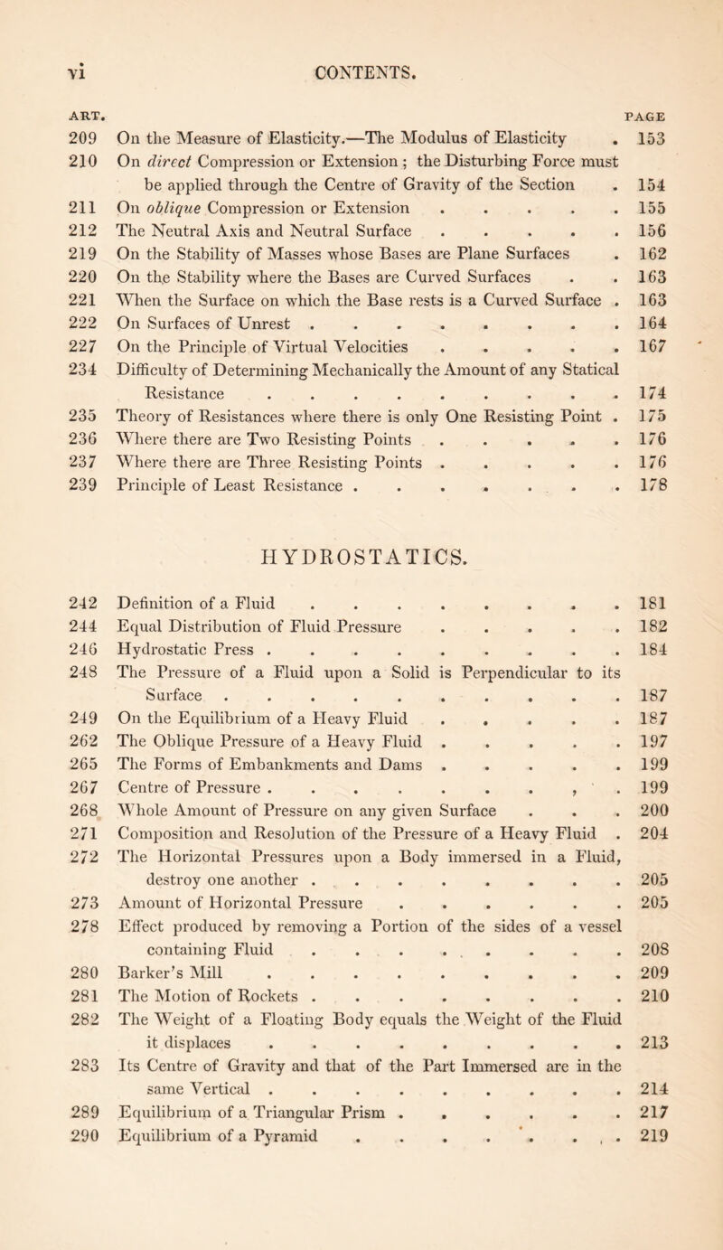 ART. 209 210 211 212 219 220 221 222 227 234 235 236 237 239 242 244 246 248 249 262 265 267 268 271 272 273 278 280 281 282 283 289 290 PAGE On the Measure of Elasticity.—The Modulus of Elasticity . 153 On direct Compression or Extension ; the Disturbing Force must be applied through the Centre of Gravity of the Section . 154 On oblique Compression or Extension . . . . .155 The Neutral Axis and Neutral Surface . . . . .156 On the Stability of Masses whose Bases are Plane Surfaces . 162 On the Stability where the Bases are Curved Surfaces . .163 When the Surface on which the Base rests is a Curved Surface . 163 On Surfaces of Unrest . . . . . . . .164 On the Principle of Virtual Velocities ..... 167 Difficulty of Determining Mechanically the Amount of any Statical Resistance . . . . . . . . .174 Theory of Resistances where there is only One Resisting Point . 175 Where there are Two Resisting Points . . . . .176 Where there are Three Resisting Points . . . . .176 Principle of Least Resistance . . . . . .178 HYDROSTATICS. Definition of a Fluid . . . . . . . .181 Equal Distribution of Fluid Pressure . . . . .182 Hydrostatic Press . . . . . . . . .184 The Pressure of a Fluid upon a Solid is Perpendicular to its Surface .......... 187 On the Equilibrium of a Heavy Fluid . . . . .187 The Oblique Pressure of a Heavy Fluid . . . . .197 The Forms of Embankments and Dams . . . . .199 Centre of Pressure . . . . . . . , .199 Whole Amount of Pressure on any given Surface . . . 200 Composition and Resolution of the Pressure of a Heavy Fluid . 204 The Horizontal Pressures upon a Body immersed in a Fluid, destroy one another ........ 205 Amount of Horizontal Pressure ...... 205 Effect produced by removing a Portion of the sides of a vessel containing Fluid . . . ... . . .208 Barker’s Mill ......... 209 The Motion of Rockets . . . . . . . .210 The Weight of a Floating Body equals the Weight of the Fluid it displaces . . . . . . . . .213 Its Centre of Gravity and that of the Part Immersed are in the same Vertical . . . . . . . . .214 Equilibrium of a Triangular Prism . . . . . .217 Equilibrium of a Pyramid . . . . . . , . 219