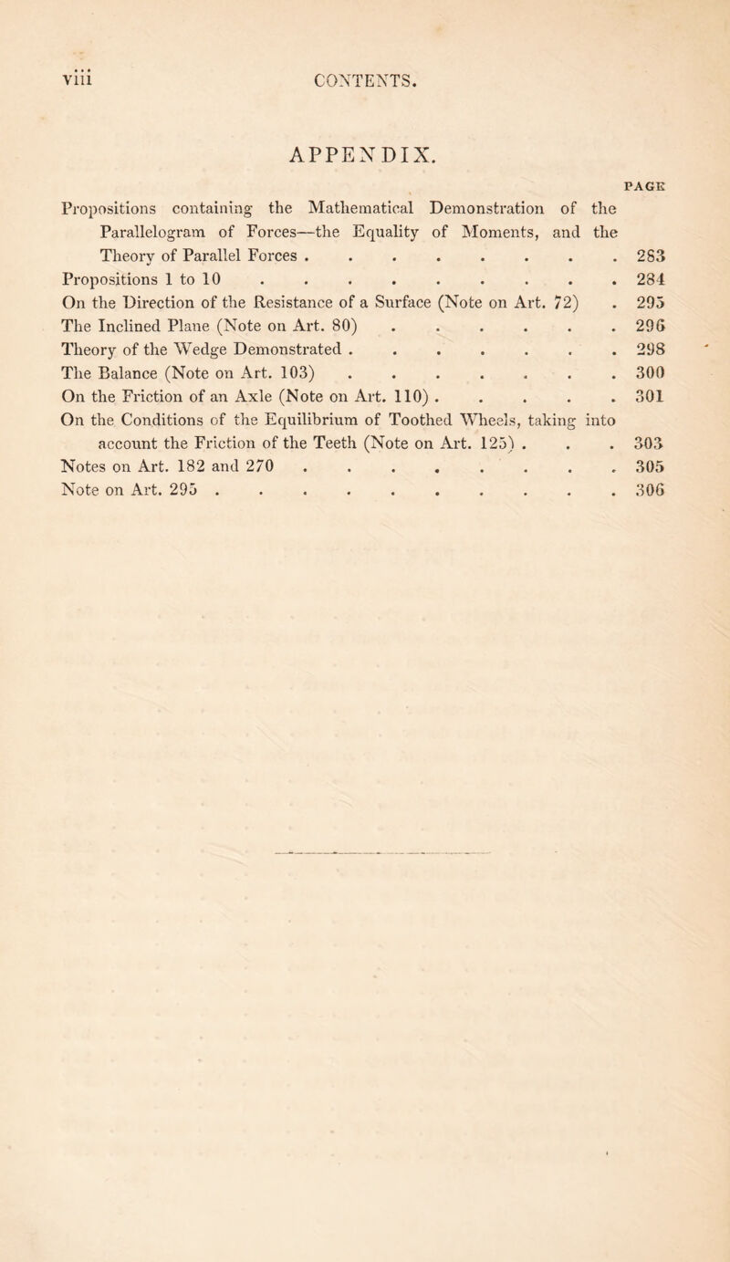 APPENDIX. Propositions containing the Mathematical Demonstration of the Parallelogram of Forces—the Equality of Moments, and the Theory of Parallel Forces ........ %> Propositions 1 to 10 On the Direction of the Resistance of a Surface (Note on Art. 72) The Inclined Plane (Note on Art. 80) ...... Theory of the Wedge Demonstrated ....... The Balance (Note on Art. 103) ....... On the Friction of an Axle (Note on Art. 110) . ... . On the Conditions of the Equilibrium of Toothed Wheels, taking into account the Friction of the Teeth (Note on Art. 125) . Notes on Art. 182 and 270 ........ Note on Art. 295 .......... PAGE 283 284 295 296 298 300 301 303 305 306