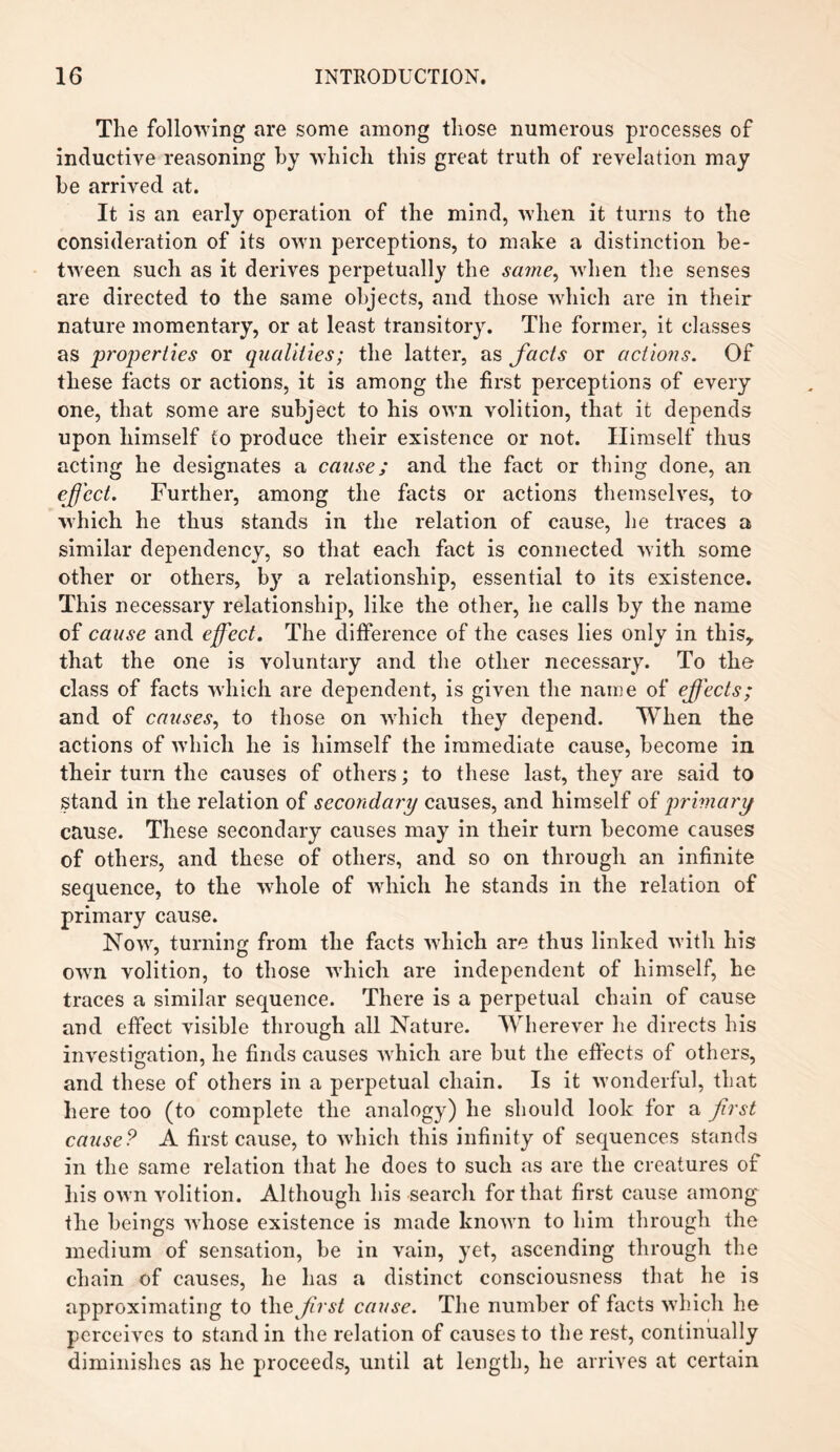 The following are some among those numerous processes of inductive reasoning by which this great truth of revelation may be arrived at. It is an early operation of the mind, when it turns to the consideration of its own perceptions, to make a distinction be¬ tween such as it derives perpetually the same, when the senses are directed to the same objects, and those which are in their nature momentary, or at least transitory. The former, it classes as properties or qualities; the latter, as facts or actions. Of these facts or actions, it is among the first perceptions of every one, that some are subject to his own volition, that it depends upon himself to produce their existence or not. Himself thus acting he designates a cause; and the fact or thing done, an effect. Further, among the facts or actions themselves, to which he thus stands in the relation of cause, he traces a similar dependency, so that each fact is connected with some other or others, by a relationship, essential to its existence. This necessary relationship, like the other, lie calls by the name of cause and effect. The difference of the cases lies only in this* that the one is voluntary and the other necessary. To the class of facts which are dependent, is given the name of effects; and of causes, to those on which they depend. When the actions of which he is himself the immediate cause, become in their turn the causes of others; to these last, they are said to Stand in the relation of secondary causes, and himself of primary cause. These secondary causes may in their turn become causes of others, and these of others, and so on through an infinite sequence, to the whole of which he stands in the relation of primary cause. Now, turning from the facts which are thus linked with his own volition, to those which are independent of himself, he traces a similar sequence. There is a perpetual chain of cause and effect visible through all Nature. Wherever he directs his investigation, he finds causes which are but the effects of others, and these of others in a perpetual chain. Is it wonderful, that here too (to complete the analogy) he should look for a first cause? A first cause, to which this infinity of sequences stands in the same relation that he does to such as are the creatures of his own volition. Although his search for that first cause among the beings whose existence is made known to him through the medium of sensation, be in vain, yet, ascending through the chain of causes, he has a distinct consciousness that he is approximating to the first cause. The number of facts which he perceives to stand in the relation of causes to the rest, continually diminishes as he proceeds, until at length, he arrives at certain