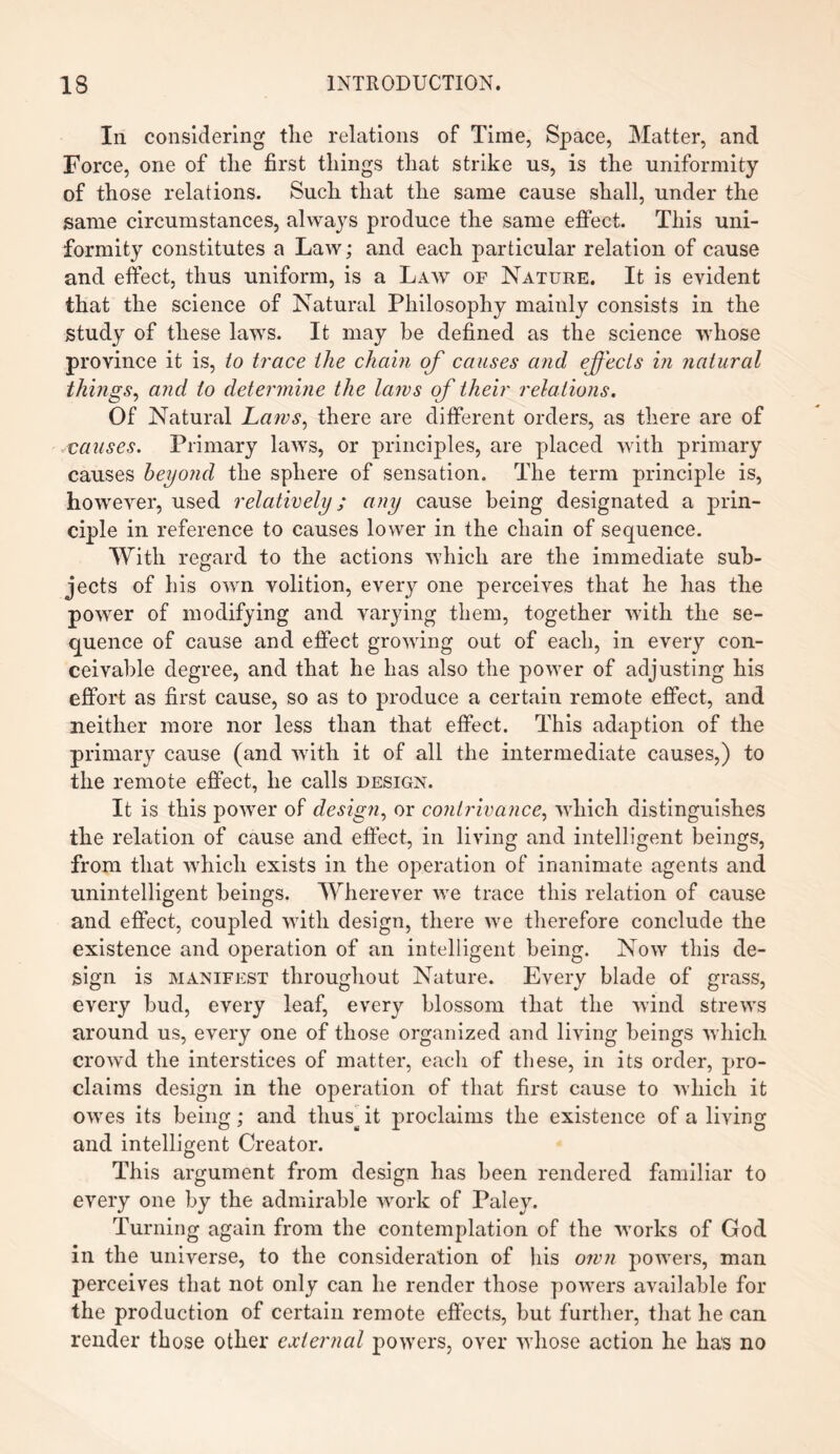 In considering tlie relations of Time, Space, Matter, and Force, one of the first tilings that strike us, is the uniformity of those relations. Such that the same cause shall, under the same circumstances, always produce the same effect. This uni¬ formity constitutes a Law; and each particular relation of cause and effect, thus uniform, is a Law of Nature. It is evident that the science of Natural Philosophy mainly consists in the study of these laws. It may be defined as the science whose province it is, to trace the chain of causes and effects in natural things, and to determine the laws of their relations. Of Natural Laws, there are different orders, as there are of causes. Primary laws, or principles, are placed with primary causes beyond the sphere of sensation. The term principle is, however, used relatively; any cause being designated a prin¬ ciple in reference to causes lower in the chain of sequence. With regard to the actions which are the immediate sub¬ jects of his own volition, every one perceives that he has the powder of modifying and varying them, together with the se¬ quence of cause and effect growing out of each, in every con¬ ceivable degree, and that he has also the power of adjusting his effort as first cause, so as to produce a certain remote effect, and neither more nor less than that effect. This adaption of the primary cause (and with it of all the intermediate causes,) to the remote effect, he calls design. It is this power of design, or contrivance, which distinguishes the relation of cause and effect, in living and intelligent beings, from that which exists in the operation of inanimate agents and unintelligent beings. Wherever we trace this relation of cause and effect, coupled with design, there we therefore conclude the existence and operation of an intelligent being. Now this de¬ sign is manifest throughout Nature. Every blade of grass, every bud, every leaf, every blossom that the wind strews around us, every one of those organized and living beings which crowd the interstices of matter, eacli of these, in its order, pro¬ claims design in the operation of that first cause to which it owes its being; and tlius^ it proclaims the existence of a living and intelligent Creator. This argument from design has been rendered familiar to every one by the admirable work of Paley. Turning again from the contemplation of the works of God in the universe, to the consideration of his own powers, man perceives that not only can he render those powers available for the production of certain remote effects, but further, that he can render those other external powers, over whose action he has no