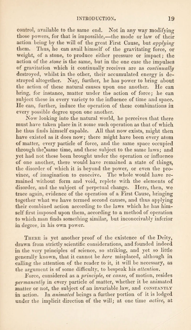 control, available to the same end. Not in any way modifying those powers, for that is impossible,—the mode or law of their action being by the will of the great First Cause, but applying them. Thus, he can avail himself of the gravitating force, or weight, of a stone, to produce either pressure or impact; the action of the stone is the same, but in the one case the impulses of gravitation which it continually receives are as continually destroyed, whilst in the other, their accumulated energy is de¬ stroyed altogether. Nay, further, he has power to bring about the action of these natural causes upon one another. He can bring, for instance, matter under the action of force; he can subject these in every variety to the influence of time and space, lie can, further, induce the operation of these combinations in every possible degree upon one another. Now looking into the natural world, he perceives that there must have taken place in it some such operation as that of which lie thus finds himself capable. All that now exists, might then have existed as it does now; there might have been every atom of matter, every particle of force, and the same space occupied through the*same time, and these subject to the same laws; and yet had not these been brought under the operation or influence of one another, there would have remained a state of things, the disorder of which it is beyond the power, or even the pro¬ vince, of imagination to conceive. The whole would have re¬ mained without form and void, replete with the elements of disorder, and the subject of perpetual change. Here, then, we trace again, evidence of the operation of a First Cause, bringing together what we have termed second causes, and thus applying their combined action according to the laws which he has him¬ self first imposed upon them, according to a method of operation to which man finds something similar, but inconceivably inferior in degree, in his own power. There is yet another proof of the existence of the Deity, drawn from strictly scientific considerations, and founded indeed in the very principles of science, so striking, and yet so little generally known, that it cannot be here misplaced, although in calling the attention of the reader to it, it will be necessary, as the argument is of some difficulty, to bespeak his attention. Force, considered as a principle, or caiise, of motion, resides permanently in every particle of matter, whether it be animated matter or not, the subject of an invariable law, and constantly in action. In animated beings a further portion of it is lodged under the implicit direction of the will; at one time active, at