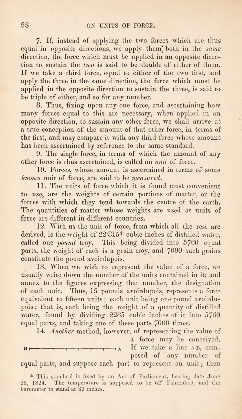 7- If, instead of applying the two forces which are thus equal in opposite directions, we apply them] both in the same direction, the force which must be applied in an opposite direc¬ tion to sustain the two is said to be double of either of them. If we take a third force, equal to either of the two first, and apply the three in the same direction, the force which must be applied in the opposite direction to sustain the three, is said to be triple of either, and so for any number. 8. Thus, fixing upon any one force, and ascertaining how many forces equal to this are necessary, when applied in an opposite direction, to sustain any other force, we shall arrive at a true conception of the amount of that other force, in terms of the first, and may compare it with any third force whose amount has been ascertained by reference to the same standard. 9. The single force, in terms of which the amount of any other force is thus ascertained, is called an unit of force. 10. Forces, whose amount is ascertained in terms of some known unit of force, are said to be measured. 11. The units of force which it is found most convenient to use, are the weights of certain portions of matter, or the forces with which they tend towards the centre of the earth. The quantities of matter whose weights are used as units of force are different in different countries. 12. With us the unit of force, from which all the rest are derived, is the weight of 22'815* cubic inches of distilled water, called one pound troy. This being divided into 5760 equal parts, the weight of each is a grain troy, and 7000 such grains constitute the pound avoirdupois. 13. When we wish to represent the value of a force, we usually write down the number of the units contained in it; and annex to the figures expressing that number, the designation of each unit. Thus, 15 pounds avoirdupois, represents a force equivalent to fifteen units; each unit being one pound avoirdu¬ pois ; that is, each being the weight of a quantity of distilled water, found lay dividing 2285 cubic inches of it into 5760 equal parts, and taking one of these parts 7000 times. 14. Another method, however, of representing the value of a force may be conceived. b.-,-,-t-«-,-,-,A If we take a line a b, com¬ posed of any number of equal parts, and suppose each part to represent an unit; then * This standard is fixed by an Act of Parliament, bearing date June 25, 1824. The temperature is supposed to be 02° Fahrenheit, and the barometer to stand at 30 inches.