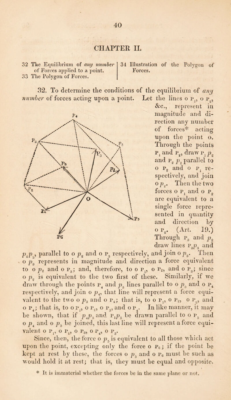 CHAPTER II. 32 The Equilibrium of any number of Forces applied to a point. The Polygon of Forces. 33 34 Illustration of the Polygon of Forces. 1U 32. To determine the conditions of the equilibrium of any number of forces acting upon a point. Let the lines o p}, o p2, &c., represent in magnitude and di¬ rection any number of forces* acting upon the point o. Through the points Pj and p2, draw pxp and p2 p2 parallel to o p2 and o pi re¬ P5 spectively, and join o p2. Then the two forces o Pj and o p2 are equivalent to a single force repre¬ sented in quantity and direction by o p2. (Art. 19.) Through p3 and p2 draw lines P3p8 and pyi , parallel to o p2 and o P3 respectively, and join o p3. Then o pa represents in magnitude and direction a force equivalent to o p2 and o p3; and, therefore, to o p1? o p2, and o p3; since o p2 is equivalent to the two first of these. Similarly, if we draw through the points p4 and p3 lines parallel to o p3 and o p4 respectively, and join o p4, that line will represent a force equi¬ valent to the two o p3 and o p4; that is, to o Pp o p2, o p8, and o p4; that is, to o p]5 o p.2, o p3, and o P4. In like manner, it may be shown, that if p4p5 and pbpb be drawn parallel to o p5 and o p4 and o pb be joined, this last line will represent a force equi¬ valent o Pp o p2J o p3, o p4, o p5. Since, then, the force o pc is equivalent to all those which act upon the point, excepting only the force o p6; if the point be kept at rest by these, the forces o pb and o p6 must be such as would hold it at rest; that is, they must he equal and opposite. * It is immaterial whether the forces be in the same plane or not.