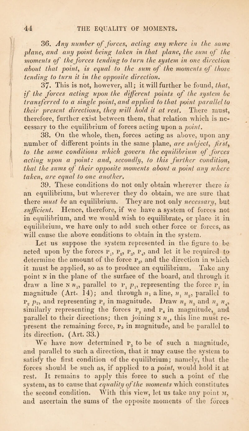 36. Any number of forces, acting any where in the same plane, and any point being taken in that plane, the sum of the moments of the forces tending to turn the system in one direction about that point, is equal to the sum of the moments of those tending to turn it in the opposite direction. 37. This is not, however, all; it will further be found, that, if the forces acting upon the different points of the system be transferred to a single point, and applied to that point parallel to their present directions, they will hold it at rest. There must, therefore, further exist between them, that relation which is ne¬ cessary to the equilibrium of forces acting upon a point. 38. On the whole, then, forces acting as above, upon any number of different points in the same plane, are subject, first, to the same conditions which govern the equilibrium of forces acting upon a point: and, secondly, to this further condition, that the sums of their opposite moments about a point any where taken, are equal to one another. 39. These conditions do not only obtain wherever there is an equilibrium, but wherever they do obtain, we are sure that there must be an equilibrium. They are not only necessary, but sufficient. Hence, therefore, if we have a system of forces not in equilibrium, and we would wish to equilibrate, or place it in equilibrium, we have only to add such other force or forces, as will cause the above conditions to obtain in the system. Let us suppose the system represented in the figure to be acted upon by the forces iq, p2, p3, p4, and let it be required to determine the amount of the force p5, and the direction in which it must be applied, so as to produce an equilibrium. Take any point n in the plane of the surface of the board, and through it draw a line n nx, parallel to vl pv representing the force p: in magnitude (Art. 14); and through a line, nl n2, parallel to P2 p2, and representing p2 in magnitude. Draw n2 ?i3 and n3 n4, similarly representing the forces p3 and P4 in magnitude, and parallel to their directions; then joining n n4, this line must re¬ present the remaining force, p5 in magnitude, and be parallel to its direction. (Art. 33.) Are have now determined P5 to be of such a magnitude, and parallel to such a direction, that it may cause the system to satisfy the first condition of the equilibrium; namely, that the forces should be such as, if applied to a point, would hold it at rest. It remains to apply this force to such a point of the system, as to cause that equality of the ?nome?its which constitutes the second condition. With this view, let us take any point m, and ascertain the sums of the opposite moments of the forces