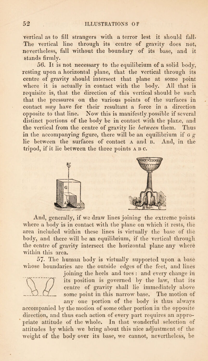 vertical as to fill strangers with a terror lest it should fall. The vertical line through its centre of gravity does not, nevertheless, fall without the boundary of its base, and it stands firmly. 56. It is not necessary to the equilibrium of a solid body, resting upon a horizontal plane, that the vertical through its centre of gravity should intersect that plane at some point where it is actually in contact with the body. All that is requisite is, that the direction of this vertical should be such that the pressures on the various points of the surfaces in contact may have for their resultant a force in a direction opposite to that line. Now this is manifestly possible if several distinct portions of the body be in contact with the plane, and the vertical from the centre of gravity lie between them. Thus in the accompanying figure, there will be an equilibrium if g g lie between the surfaces of contact a and b. And, in the tripod, if it lie between the three points abc. And, generally, if we draw lines joining the extreme points where a body is in contact with the plane on which it rests, the area included within these lines is virtually the base of the body, and there will be an equilibrium, if the vertical through the centre of gravity intersect the horizontal plane any where within this area. 57. The human body is virtually supported upon a base whose boundaries are the outside edges of the feet, and lines joining the heels and toes : and every change in its position is governed by the law, that its centre of gravity shall lie immediately above some point in this narrow base. The motion of any one portion of the body is thus always accompanied by the motion of some other portion in the opposite direction, and thus each action of every part requires an appro¬ priate attitude of the whole. In that wonderful selection of attitudes by which we bring about this nice adjustment of the weight of the body over its base, we cannot, nevertheless, be