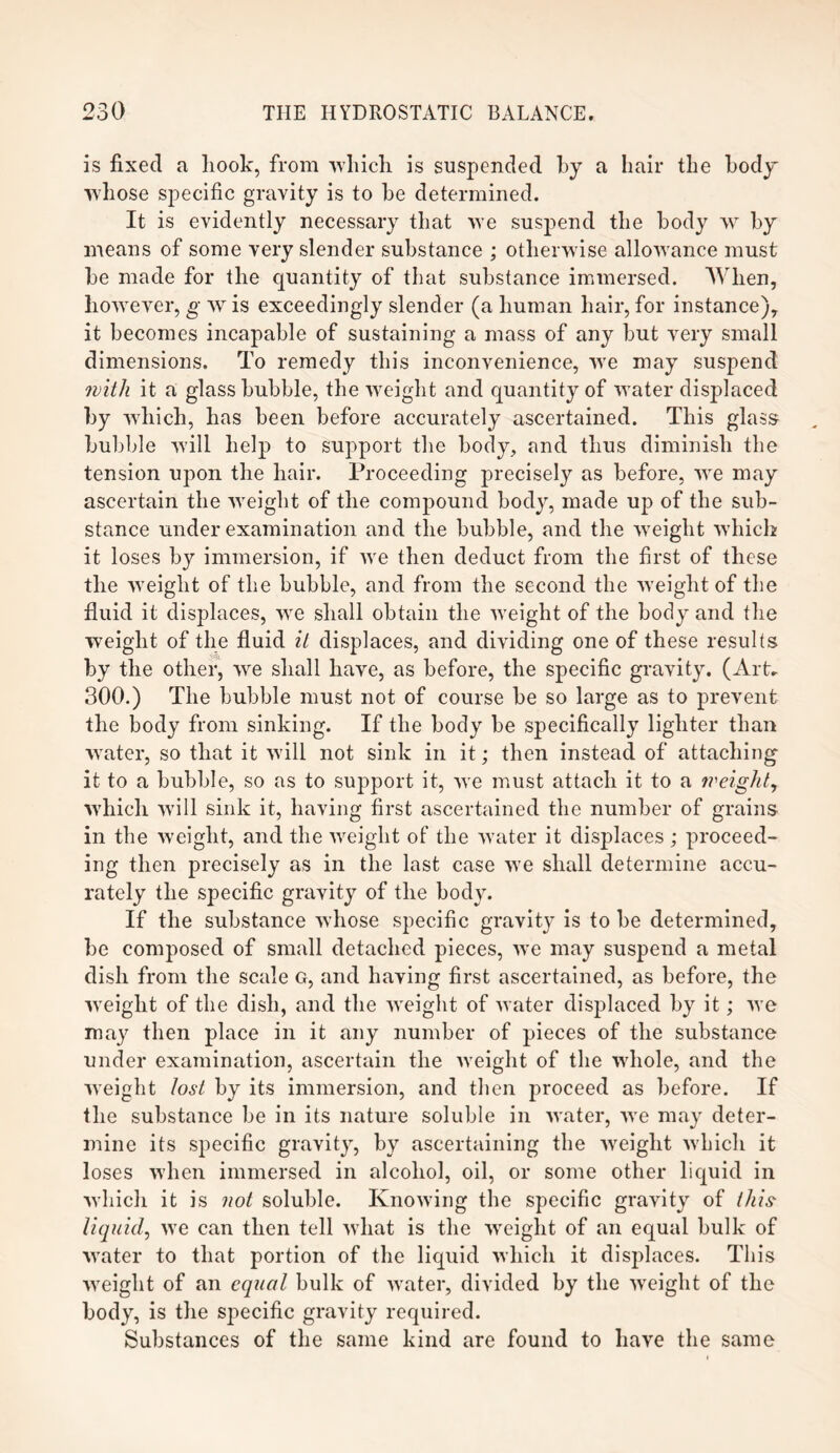 is fixed a liook, from which is suspended by a hair the body whose specific gravity is to he determined. It is evidently necessary that we suspend the body w by means of some very slender substance ; otherw ise allowance must he made for the quantity of that substance immersed. When, however, g w is exceedingly slender (a human hair, for instance), it becomes incapable of sustaining a mass of any but very small dimensions. To remedy this inconvenience, we may suspend with it a glass bubble, the weight and quantity of wrater displaced by wdiich, has been before accurately ascertained. This glass bubble wTill help to support the body, and thus diminish the tension upon the hair. Proceeding precisely as before, wre may ascertain the weight of the compound body, made up of the sub¬ stance under examination and the bubble, and the weight which it loses by immersion, if Ave then deduct from the first of these the weight of the bubble, and from the second the wyeight of the fluid it displaces, wTe shall obtain the Aveight of the body and the weight of the fluid il displaces, and dividing one of these results by the other, we shall have, as before, the specific gravity. (Art. 300.) The bubble must not of course be so large as to prevent the body from sinking. If the body be specifically lighter than water, so that it will not sink in it; then instead of attaching it to a bubble, so as to support it, Ave must attach it to a weighty which will sink it, having first ascertained the number of grains in the weight, and the Aveight of the water it displaces ; proceed¬ ing then precisely as in the last case we shall determine accu¬ rately the specific gravity of the body. If the substance Avhose specific gravity is to be determined, be composed of small detached pieces, Ave may suspend a metal dish from the scale g, and having first ascertained, as before, the Aveight of the dish, and the Aveight of Avater displaced by it; Ave may then place in it any number of pieces of the substance under examination, ascertain the Aveight of the wdiole, and the Aveight lost by its immersion, and then proceed as before. If the substance be in its nature soluble in Avater, Ave may deter¬ mine its specific gravity, by ascertaining the Aveight Avhicli it loses Avhen immersed in alcohol, oil, or some other liquid in Avhicli it is not soluble. KnoAving the specific gravity of this- liquidy Ave can then tell Avliat is the Aveight of an equal bulk of Avater to that portion of the liquid which it displaces. This Aveight of an equal bulk of water, divided by the Aveight of the body, is the specific gravity required. Substances of the same kind are found to liaAre the same