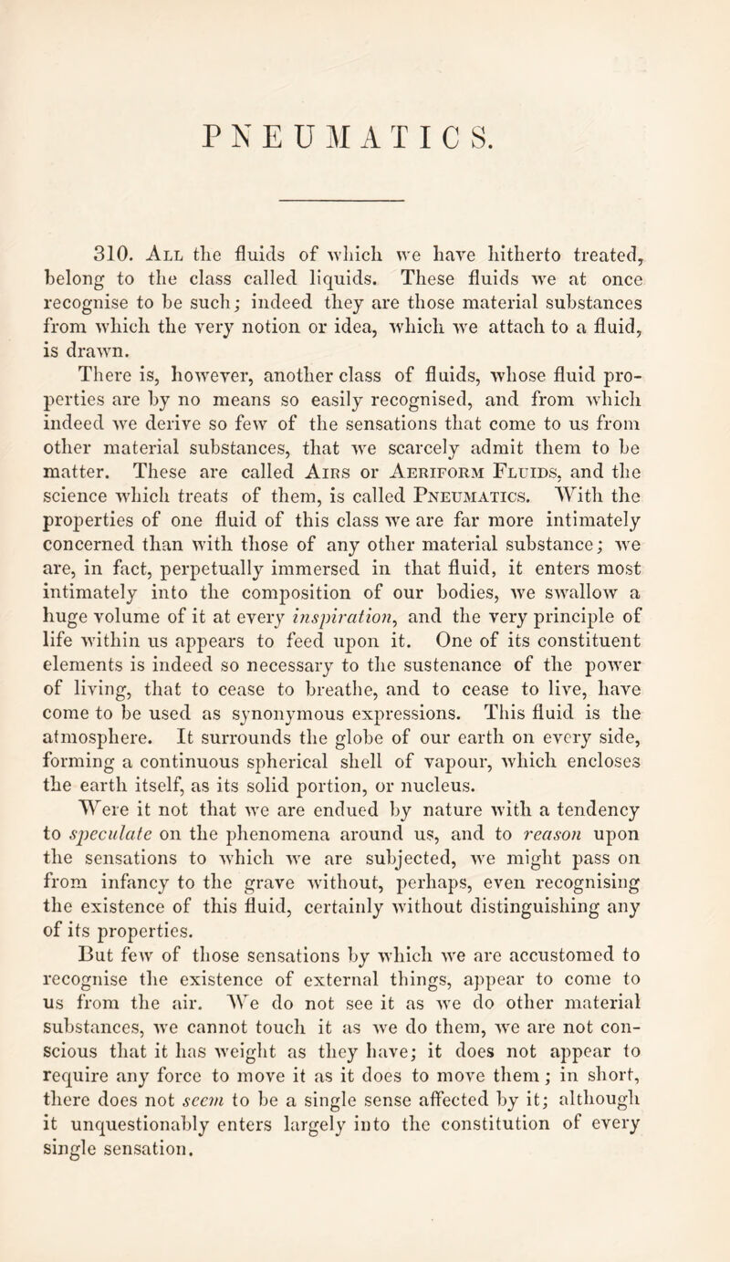 PNEUMATICS. 310. All the fluids of which we have hitherto treated, belong to the class called liquids. These fluids we at once recognise to be such; indeed they are those material substances from which the very notion or idea, which we attach to a fluid, is drawn. There is, however, another class of fluids, whose fluid pro¬ perties are by no means so easily recognised, and from which indeed we derive so few of the sensations that come to us from other material substances, that we scarcely admit them to be matter. These are called Airs or Aeriform Fluids, and the science which treats of them, is called Pneumatics. With the properties of one fluid of this class we are far more intimately concerned than with those of any other material substance; we are, in fact, perpetually immersed in that fluid, it enters most intimately into the composition of our bodies, we swallow a huge volume of it at every inspiration, and the very principle of life within us appears to feed upon it. One of its constituent elements is indeed so necessary to the sustenance of the power of living, that to cease to breathe, and to cease to live, have come to be used as synonymous expressions. This fluid is the atmosphere. It surrounds the globe of our earth on every side, forming a continuous spherical shell of vapour, which encloses the earth itself, as its solid portion, or nucleus. Were it not that we are endued by nature with a tendency to speculate on the phenomena around us, and to reason upon the sensations to Avhich we are subjected, we might pass on from infancy to the grave without, perhaps, even recognising the existence of this fluid, certainly without distinguishing any of its properties. But few of those sensations by which we are accustomed to recognise the existence of external things, appear to come to us from the air. We do not see it as we do other material substances, we cannot touch it as Ave do them, Ave are not con¬ scious that it has Aveight as they have; it does not appear to require any force to move it as it does to move them; in short, there does not seem to be a single sense affected by it; although it unquestionably enters largely into the constitution of every single sensation.