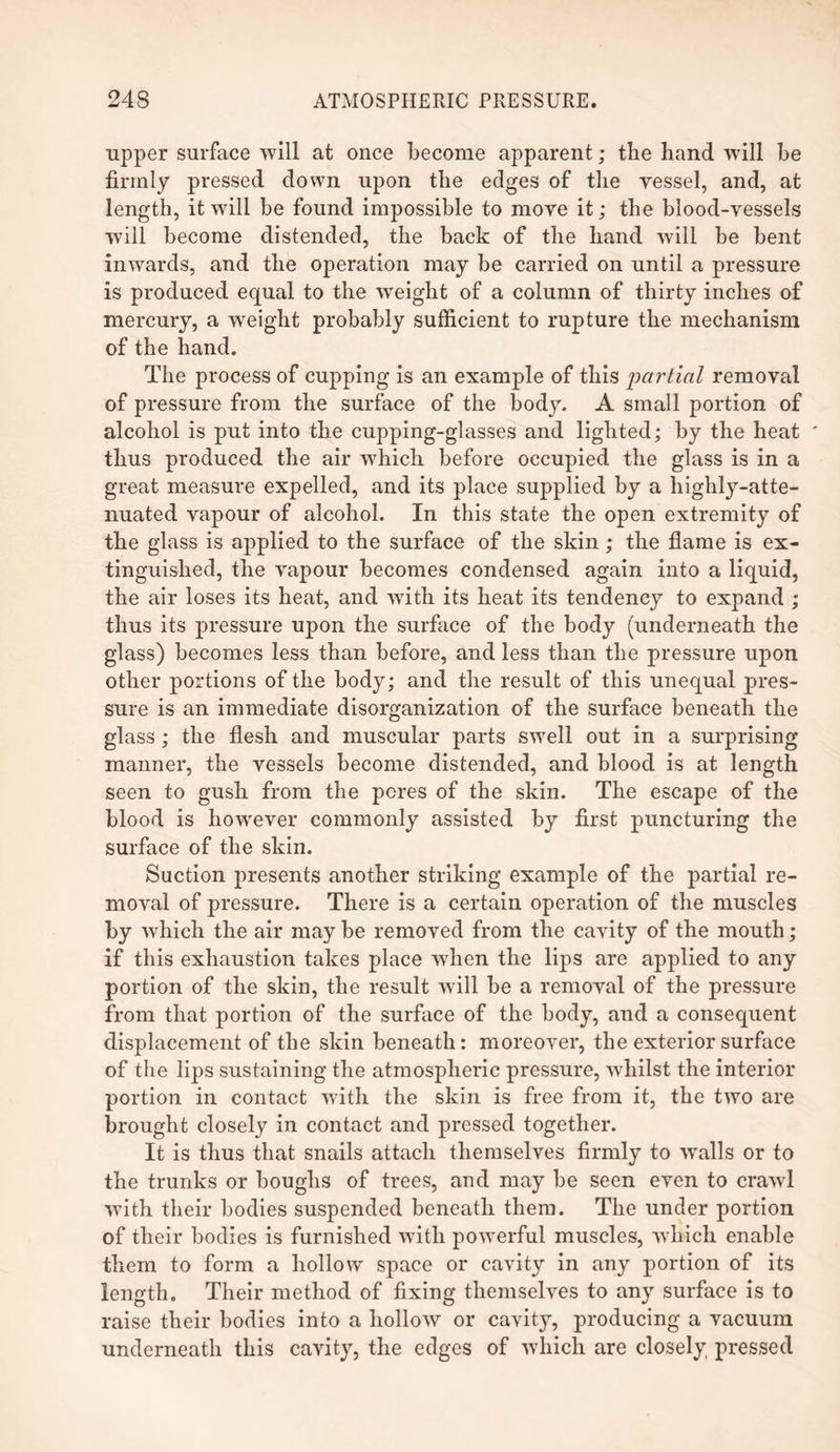 upper surface will at once become apparent; the hand vrill be firmly pressed down upon the edges of the vessel, and, at length, it will be found impossible to move it; the blood-vessels will become distended, the back of the hand will be bent inwards, and the operation may be carried on until a pressure is produced equal to the weight of a column of thirty inches of mercury, a weight probably sufficient to rupture the mechanism of the hand. The process of cupping is an example of this partial removal of pressure from the surface of the body. A small portion of alcohol is put into the cupping-glasses and lighted; by the heat thus produced the air which before occupied the glass is in a great measure expelled, and its place supplied by a highly-atte¬ nuated vapour of alcohol. In this state the open extremity of the glass is applied to the surface of the skin; the flame is ex¬ tinguished, the vapour becomes condensed again into a liquid, the air loses its heat, and with its heat its tendency to expand ; thus its pressure upon the surface of the body (underneath the glass) becomes less than before, and less than the pressure upon other portions of the body; and the result of this unequal pres¬ sure is an immediate disorganization of the surface beneath the glass; the flesh and muscular parts swell out in a surprising manner, the vessels become distended, and blood is at length seen to gush from the pores of the skin. The escape of the blood is however commonly assisted by first puncturing the surface of the skin. Suction presents another striking example of the partial re¬ moval of pressure. There is a certain operation of the muscles by which the air may be removed from the cavity of the mouth; if this exhaustion takes place when the lips are applied to any portion of the skin, the result will be a removal of the pressure from that portion of the surface of the body, and a consequent displacement of the skin beneath: moreover, the exterior surface of the lips sustaining the atmospheric pressure, whilst the interior portion in contact with the skin is free from it, the two are brought closely in contact and pressed together. It is thus that snails attach themselves firmly to walls or to the trunks or boughs of trees, and may be seen even to crawl with their bodies suspended beneath them. The under portion of their bodies is furnished with powerful muscles, which enable them to form a hollow space or cavity in any portion of its length. Their method of fixing themselves to any surface is to raise their bodies into a hollow or cavity, producing a vacuum underneath this cavity, the edges of which are closely pressed