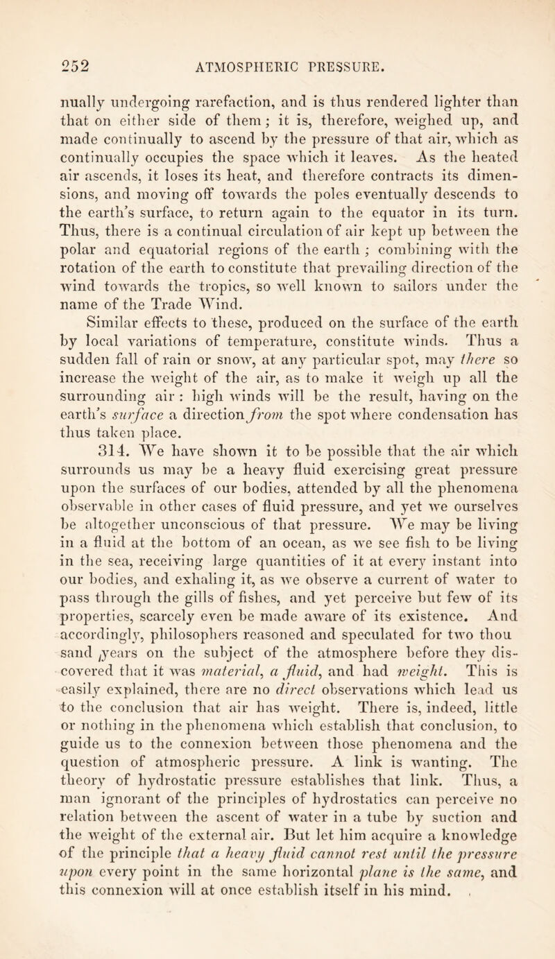 nually undergoing rarefaction, and is thus rendered lighter than that on either side of them; it is, therefore, weighed up, and made continually to ascend by the pressure of that air, which as continually occupies the space which it leaves. As the heated air ascends, it loses its heat, and therefore contracts its dimen¬ sions, and moving off towards the poles eventually descends to the earth’s surface, to return again to the equator in its turn. Thus, there is a continual circulation of air kept up between the polar and equatorial regions of the earth ; combining with the rotation of the earth to constitute that prevailing direction of the wind towards the tropics, so well known to sailors under the name of the Trade Wind. Similar effects to these, produced on the surface of the earth by local variations of temperature, constitute winds. Thus a sudden fall of rain or snow, at any particular spot, may there so increase the weight of the air, as to make it weigh up all the surrounding air : high winds will he the result, having on the earth’s surface a direction from the spot where condensation has thus taken place. 314. We have shown it to he possible that the air which surrounds us may he a heavy fluid exercising great pressure upon the surfaces of our bodies, attended by all the phenomena observable in other cases of fluid pressure, and yet we ourselves be altogether unconscious of that pressure. We may be living in a fluid at the bottom of an ocean, as we see fish to be living in the sea, receiving large quantities of it at every instant into our bodies, and exhaling it, as we observe a current of water to pass through the gills of fishes, and yet perceive but few of its properties, scarcely even be made aware of its existence. And accordingly, philosophers reasoned and speculated for two thou sand ;years on the subject of the atmosphere before they dis¬ covered that it was material, a fluid, and had weight. This is easily explained, there are no direct observations which lead us •to the conclusion that air has weight. There is, indeed, little or nothing in the phenomena which establish that conclusion, to guide us to the connexion between those phenomena and the question of atmospheric pressure. A link is wanting. The theory of hydrostatic pressure establishes that link. Thus, a man ignorant of the principles of hydrostatics can perceive no relation between the ascent of water in a tube by suction and the weight of the external air. But let him acquire a knowledge of the principle that a heavy fluid cannot rest until the pressure upon every point in the same horizontal plane is the same, and this connexion will at once establish itself in his mind. ,