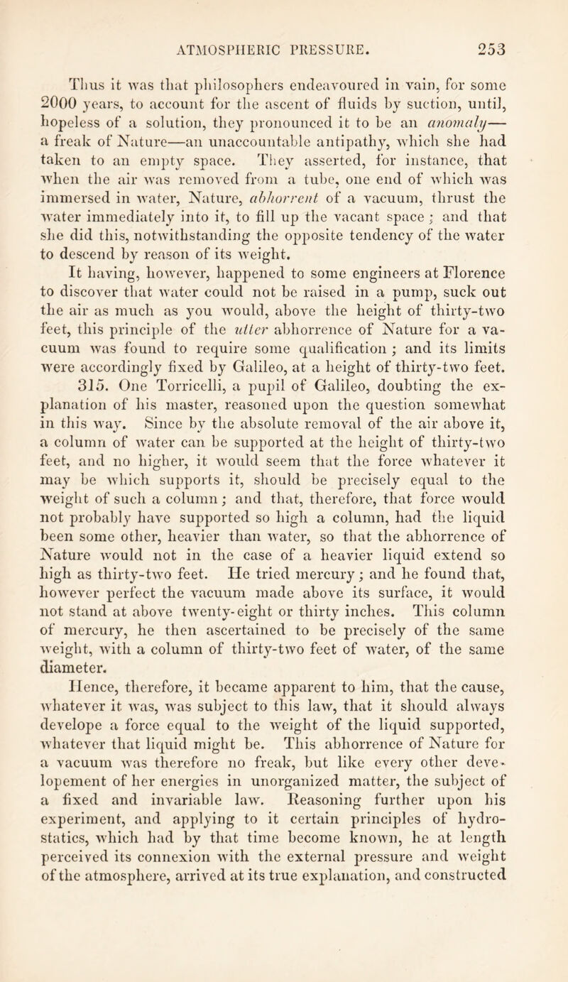 Thus it was that philosophers endeavoured in vain, for some 2000 years, to account for the ascent of fluids by suction, until, hopeless of a solution, they pronounced it to he an anomaly— a freak of Nature—an unaccountable antipathy, which she had taken to an empty space. They asserted, for instance, that when the air was removed from a tube, one end of which was immersed in water, Nature, abhorrent of a vacuum, thrust the water immediately into it, to fill up the vacant space ; and that she did this, notwithstanding the opposite tendency of the water to descend by reason of its weight. It having, however, happened to some engineers at Florence to discover that water could not be raised in a pump, suck out the air as much as you would, above the height of thirty-two feet, this principle of the utter abhorrence of Nature for a va¬ cuum was found to require some qualification ; and its limits were accordingly fixed by Galileo, at a height of thirty-two feet. 315. One Torricelli, a pupil of Galileo, doubting the ex¬ planation of his master, reasoned upon the question somewhat in this way. Since bv the absolute removal of the air above it, a column of water can be supported at the height of thirty-two feet, and no higher, it would seem that the force whatever it may be which supports it, should be precisely equal to the weight of such a column; and that, therefore, that force would not probably have supported so high a column, had the liquid been some other, heavier than water, so that the abhorrence of Nature would not in the case of a heavier liquid extend so high as thirty-two feet. He tried mercury; and he found that, however perfect the vacuum made above its surface, it would not stand at above twenty-eight or thirty inches. This column of mercury, he then ascertained to be precisely of the same weight, with a column of thirty-two feet of water, of the same diameter. Hence, therefore, it became apparent to him, that the cause, whatever it was, was subject to this law, that it should always develope a force equal to the weight of the liquid supported, whatever that liquid might be. This abhorrence of Nature for a vacuum was therefore no freak, but like every other deve~ lopement of her energies in unorganized matter, the subject of a fixed and invariable law. Reasoning further upon his experiment, and applying to it certain principles of hydro¬ statics, which had by that time become known, he at length perceived its connexion with the external pressure and weight of the atmosphere, arrived at its true explanation, and constructed