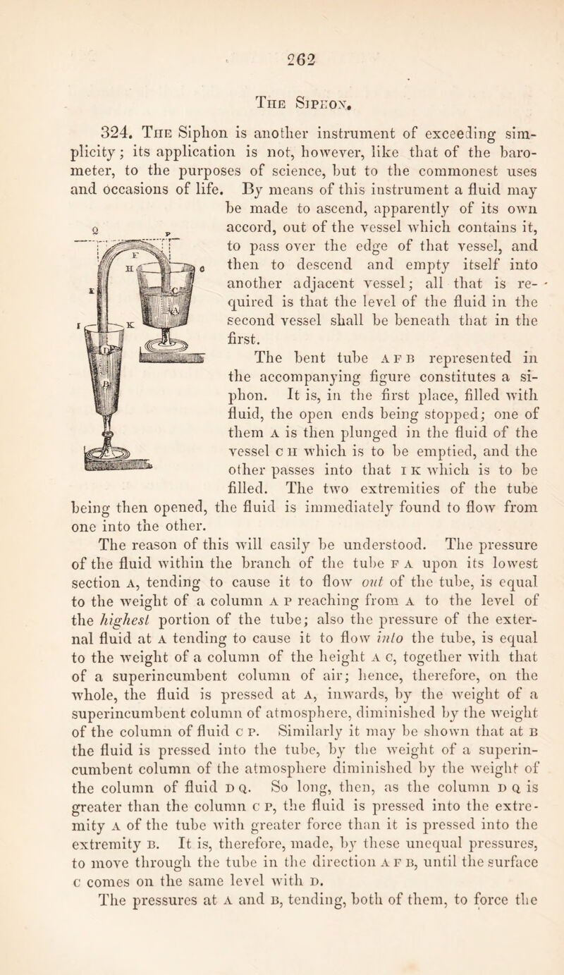 The Sjpeox. 324. The Siphon is another instrument of exceeding sim¬ plicity ; its application is not, however, like that of the baro¬ meter, to the purposes of science, but to the commonest uses and Occasions of life. By means of this instrument a fluid may he made to ascend, apparently of its own accord, out of the vessel which contains it, to pass over the edge of that vessel, and then to descend and empty itself into another adjacent vessel; all that is re¬ quired is that the level of the fluid in the second vessel shall he beneath that in the first. The bent tube afb represented in the accompanying figure constitutes a si¬ phon. It is, in the first place, filled with fluid, the open ends being stopped; one of them a is then plunged in the fluid of the vessel c h which is to he emptied, and the other passes into that i k which is to be filled. The two extremities of the tube being then opened, the fluid is immediately found to Aoav from one into the other. The reason of this will easily he understood. The pressure of the fluid within the branch of the tube f a upon its lowest section a, tending to cause it to Aoav out of the tube, is equal to the Aveiglit of a column a p reaching from a to the level of the highest portion of the tube; also the pressure of the exter¬ nal fluid at A tending to cause it to flow into the tube, is equal to the Aveiglit of a column of the height a c, together Avitli that of a superincumbent column of air; hence, therefore, on the AAThole, the fluid is pressed at a, inwards, by the Aveiglit of a superincumbent column of atmosphere, diminished by the Aveight of the column of fluid c p. Similarly it may be shown that at B the fluid is pressed into the tube, by the weight of a superin¬ cumbent column of the atmosphere diminished by the Aveight of the column of fluid d q. So long, then, as the column n q is greater than the column c p, the fluid is pressed into the extre¬ mity A of the tube with greater force than it is pressed into the extremity b. It is, therefore, made, by these unequal pressures, to move through the tube in the direction a f b, until the surface c comes on the same level with d. The pressures at a and b, tending, both of them, to force the