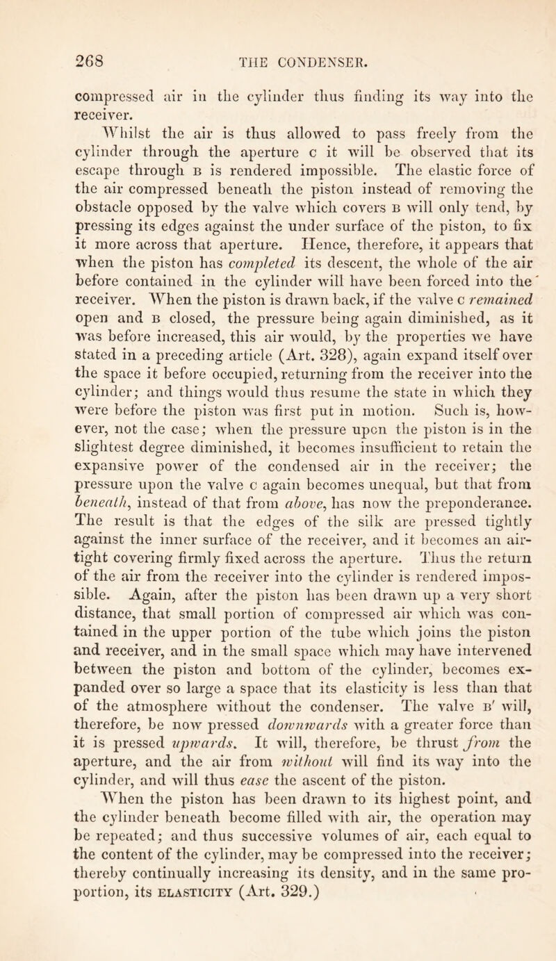 compressed air in the cylinder thus finding its way into the receiver. Whilst the air is thus allowed to pass freely from the cylinder through the aperture c it will be observed that its escape through b is rendered impossible. The elastic force of the air compressed beneath the piston instead of removing the obstacle opposed by the valve which covers b will only tend, by pressing its edges against the under surface of the piston, to fix it more across that aperture. Hence, therefore, it appears that when the piston has completed its descent, the whole of the air before contained in the cylinder will have been forced into the receiver. When the piston is drawn back, if the valve c remained open and B closed, the pressure being again diminished, as it was before increased, this air would, by the properties we have stated in a preceding article (Art. 328), again expand itself over the space it before occupied, returning from the receiver into the cylinder; and things would thus resume the state in which they were before the piston was first put in motion. Such is, how¬ ever, not the case; when the pressure upon the piston is in the slightest degree diminished, it becomes insufficient to retain the expansive power of the condensed air in the receiver; the pressure upon the valve c again becomes unequal, but that from beneath, instead of that from above, has now the preponderance. The result is that the edges of the silk are pressed tightly against the inner surface of the receiver, and it becomes an air¬ tight covering firmly fixed across the aperture. Thus the return of the air from the receiver into the cylinder is rendered impos¬ sible. Again, after the piston has been drawn up a very short distance, that small portion of compressed air which was con¬ tained in the upper portion of the tube which joins the piston and receiver, and in the small space which may have intervened between the piston and bottom of the cylinder, becomes ex¬ panded over so large a space that its elasticity is less than that of the atmosphere without the condenser. The valve b' will, therefore, be now pressed downwards with a greater force than it is pressed upwards. It will, therefore, be thrust from the aperture, and the air from without will find its way into the cylinder, and will thus ease the ascent of the piston. When the piston has been drawn to its highest point, and the cylinder beneath become filled with air, the operation may be repeated; and thus successive volumes of air, each equal to the content of the cylinder, may be compressed into the receiver; thereby continually increasing its density, and in the same pro¬ portion, its elasticity (Art. 329.)