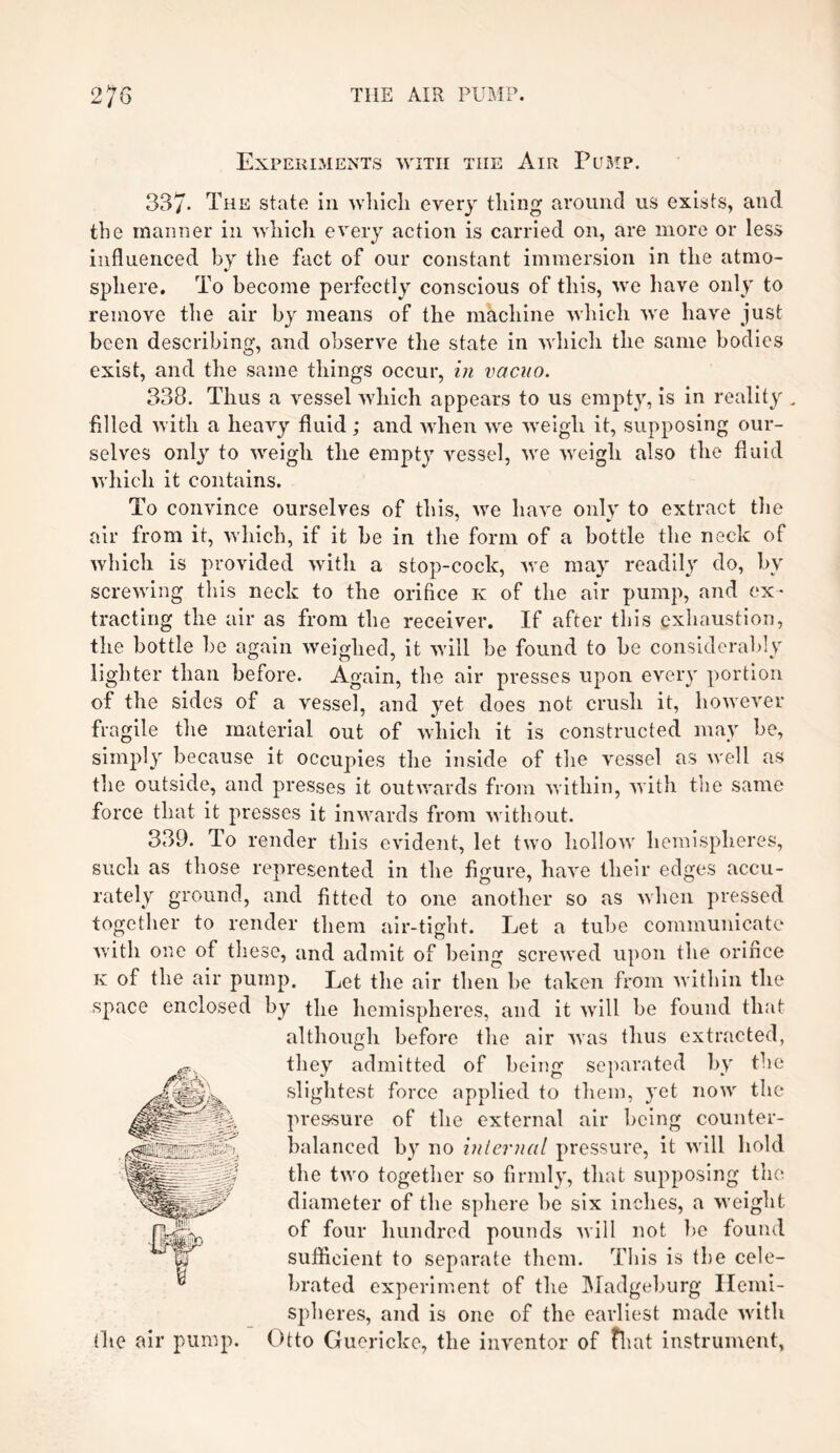 Experiments with tiie Air Pump. 337- The state in which every thing around us exists, and the manner in which every action is carried on, are more or less influenced by the fact of our constant immersion in the atmo- sphere. To become perfectly conscious of this, we have only to remove the air by means of the machine which we have just been describing, and observe the state in which the same bodies exist, and the same things occur, in vacuo. 338. Thus a vessel which appears to us empty, is in reality „ filled with a heavy fluid; and when we weigh it, supposing our¬ selves onty to weigh the empty vessel, we weigh also the fluid which it contains. To convince ourselves of this, we have only to extract the air from it, which, if it be in the form of a bottle the neck of which is provided with a stop-cock, we may readily do, by screwing this neck to the orifice k of the air pump, and ex¬ tracting the air as from the receiver. If after this exhaustion, the bottle be again weighed, it will be found to be considerably lighter than before. Again, the air presses upon every portion of the sides of a vessel, and yet does not crush it, however fragile the material out of which it is constructed may be, simply because it occupies the inside of the vessel as well as the outside, and presses it outwards from within, with the same force that it presses it inwards from without. 339. To render this evident, let two hollow hemispheres, such as those represented in the figure, have their edges accu¬ rately ground, and fitted to one another so as when pressed together to render them air-tight. Let a tube communicate with one of these, and admit of being screwed upon the orifice k of the air pump. Let the air then be taken from within the space enclosed by the hemispheres, and it will be found that although before the air was thus extracted, they admitted of being separated by the slightest force applied to them, yet now the pressure of the external air being counter¬ balanced by no internal pressure, it will hold the two together so firmly, that supposing the diameter of the sphere be six inches, a weight of four hundred pounds will not be found sufficient to separate them. This is the cele¬ brated experiment of the Madgeburg Hemi¬ spheres, and is one of the earliest made with (he air pump. Otto Guericke, the inventor of fhat instrument,