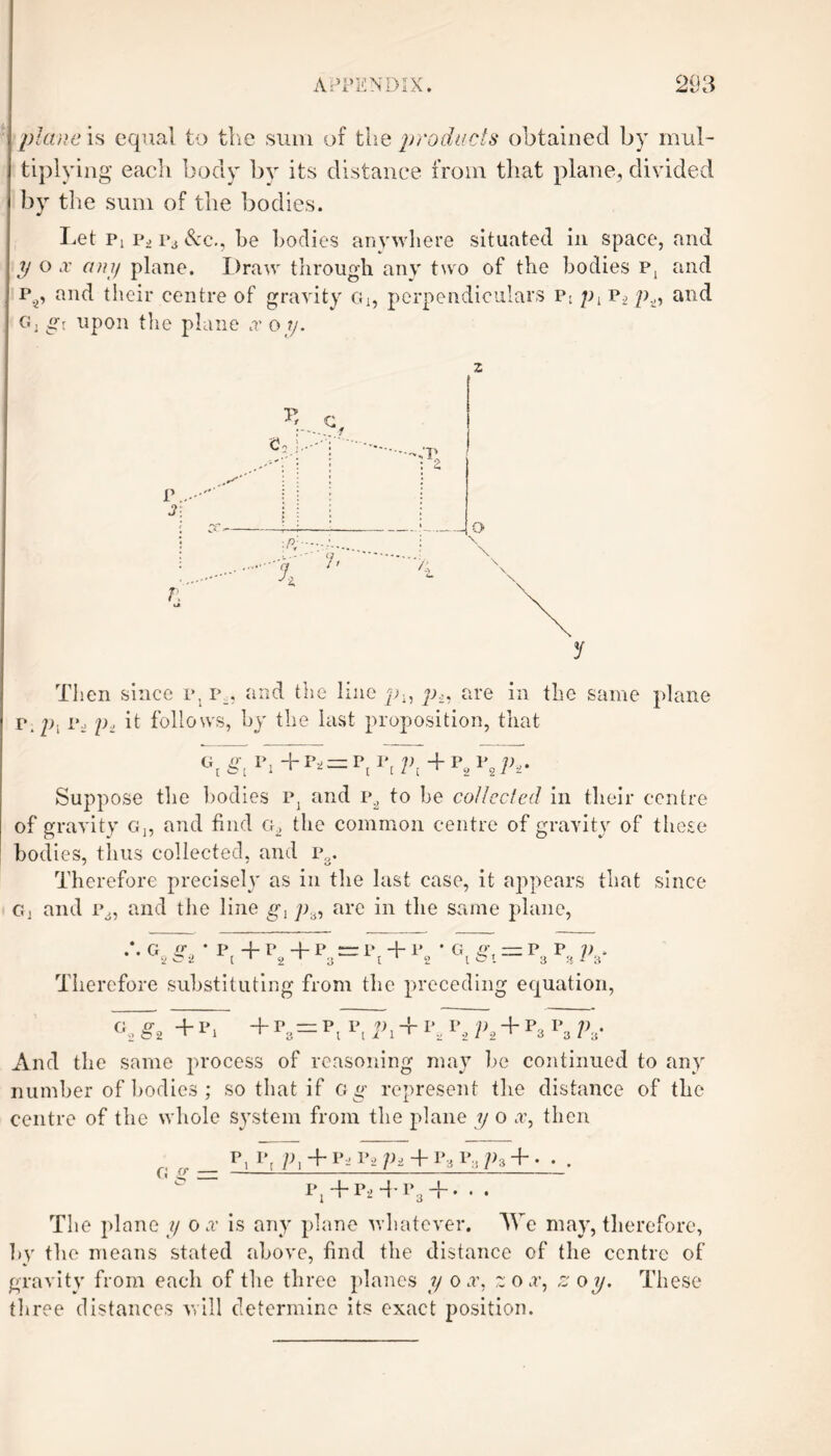 plane is equal to the sum of the products obtained by mul¬ tiplying each body by its distance from that plane, divided by the sum of the bodies. Let Pi Pi p3 &c., be bodies anywhere situated in space, and y o x any plane. Draw through any two of the bodies p, and p^, and their centre of gravity Gi, perpendiculars p; px pt, and G, gt upon the plane x o y. Then since p, p_. and the line px, p,, are in the same plane rp. p< p> it follows, by the last proposition, that cq ^ P, +Pi = Pj Pt pt + p2 p2 pt. Suppose the bodies p} and i\2 to be collected in their centre of gravity Gn and find g2 the common centre of gravity of these bodies, thus collected, and p . Therefore precisely as in the last case, it appears that since gi and p., and the line gx p.6, are in the same plane, G g, ' P 4- P +1’ “ P + P * G P, — P P ]) , 2 C1 I 1 2 1 3 t 1 2 l S’. 3 H ' 3 Therefore substituting from the preceding equation, ¥¥2 + p4 + p, = p, 1\ + i’, p2 1>2 + p3 p3 P8- And the same process of reasoning may be continued to any number of bodies; so that if c g represent the distance of the centre of the whole system from the plane y o x, then fi o- _ p. pt P, + Pai^Pi + PaP;,p3 + - • . P1+P2 + P3 + -.. The plane y ox is any plane whatever. We may, therefore, by the means stated above, find the distance of the centre of gravity from each of the three planes y ox, z 0 x, zoy. These three distances will determine its exact position.