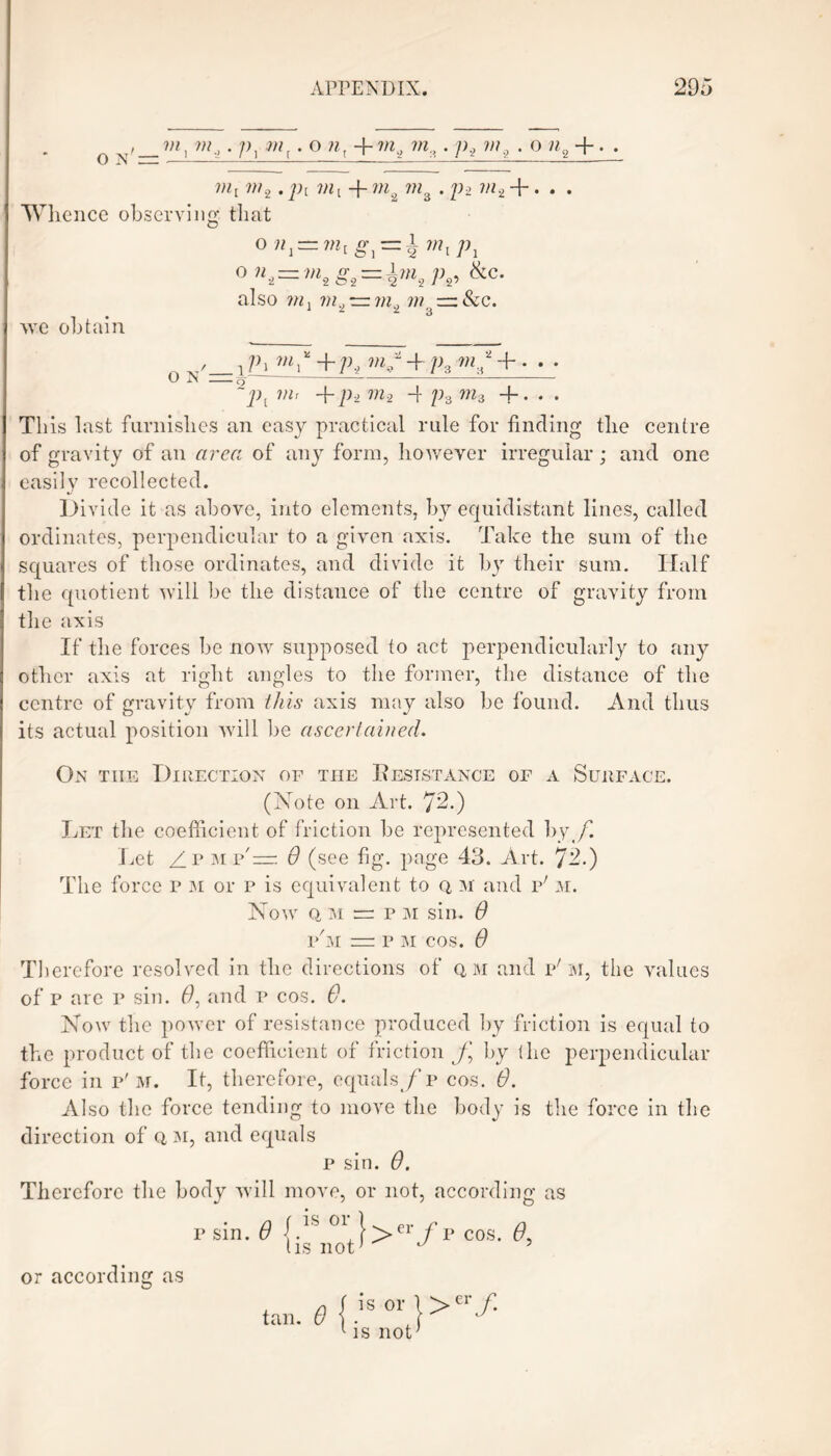 , m,. p} m . o 7i + ?r2 ?/z,. ]), m9 . o «2 +. . m2. ?n{ + m2 ??z3 . p2 ?;z2 + • • • Whence observing that 0 «, = >», g, = 4 !»,/>, 0 ni—mtS, = knhP^ &c- also ?«, ?«., rrwp w — &c. * 2 2 3 we obtain 0 1 /h +/D + /A ^;{2 + • ■ • ~J)l VIr + p2 m.2 4 p3 ^3 +. . . This last furnishes an easy practical rule for finding the centre of gravity of an area of any form, however irregular; and one easily recollected. Divide it as above, into elements, by equidistant lines, called ordinates, perpendicular to a given axis. Take the sum of the squares of those ordinates, and divide it by their sum. Half the quotient will be the distance of the centre of gravity from the axis If the forces be now supposed to act perpendicularly to any other axis at right angles to the former, the distance of the centre of gravity from this axis may also be found. And thus its actual position will be ascertained. On tiie Direction op the Resistance of a Surface. (Note on Art. 72.) Let the coefficient of friction be represented by /. Let /r mp'— 0 (see fig. page 43. Art. 72.) The force p m or p is equivalent to q m and p'm. Now q, m  p m sin. 6 p'm = p m cos. 6 Therefore resolved in the directions of qm and v' M, the values of p are p sin. f9, and p cos. 6. Now the power of resistance produced by friction is equal to the product of the coefficient of friction f by (he perpendicular force in p'm. It, therefore, equals /p cos. 6. Also the force tending to move the body is the force in the direction of q, m, and equals p sin. 6. Therefore the body will move, or not, according as psin. 6 {.*S 01,}>er /p cos. 6, l is not ’ J 5 or according as