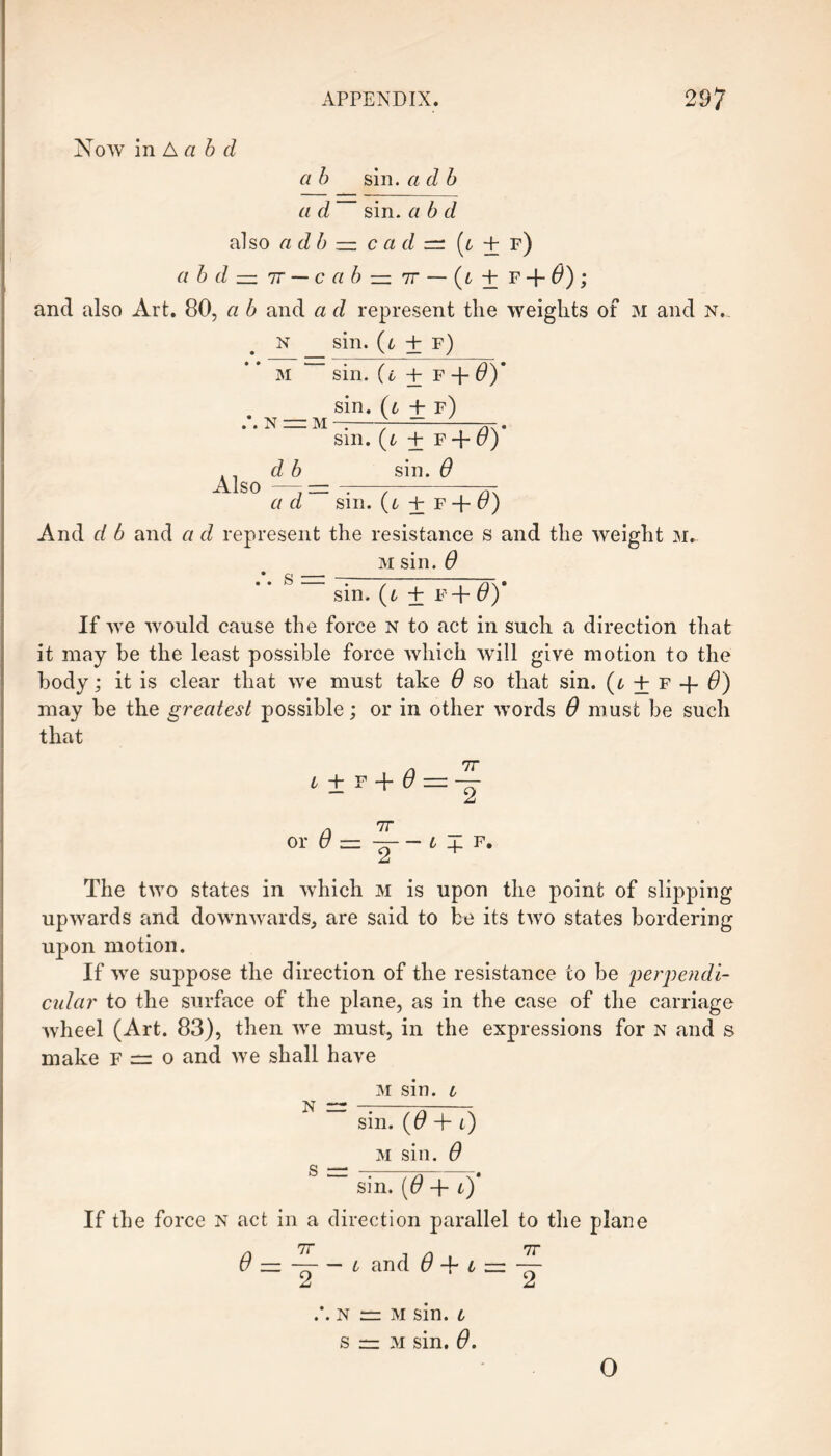 Now in A a b d a b a d sin. a d b sin. a b d also a db — c a d =: (t + f) a b d — 7t — c a b — tt — (t + F + 0) ; and also Art. 80, a b and a d represent the weights of M and n. n sin. (i + f) M “ N — M sin. (t ± f -f 6)' sin. (t + f) sin. (l ± f + 6)' sin. 6 Also — = — . a a d sm. + f + u) And d b and a d represent the resistance s and the weight m. _ m sin. 6  sin. (i ± f+ 6)' If we would cause the force n to act in such a direction that it may be the least possible force which will give motion to the body; it is clear that we must take 6 so that sin. (l + f + 6) may be the greatest possible; or in other words 6 must be such that i + f + 6 = — or 6 — —— £ f. The two states in which m is upon the point of slipping upwards and downwards, are said to be its two states bordering upon motion. If we suppose the direction of the resistance to be perpendi¬ cular to the surface of the plane, as in the case of the carriage wheel (Art. 83), then we must, in the expressions for n and s make o and we shall have m sin. i N =r —-77j-- Sill, (f7 + 0 M sin. 0 S = --T7\-x* sm. (o' + i) If the force n act in a direction parallel to the plane 6 — —— i and 6 + t = ~ n = M sin. l s — M sin. 0. O