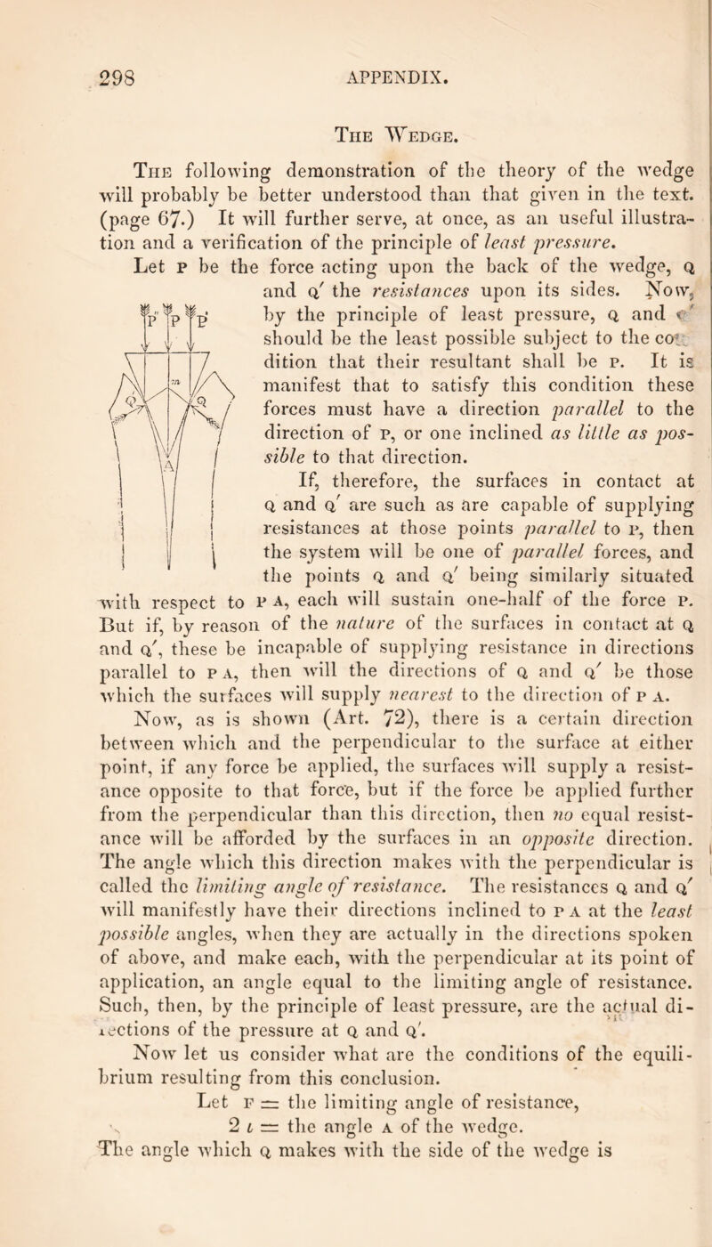 The Wedge. Tiie following demonstration of the theory of the wedge will probably be better understood than that given in the text, (page 67-) It will further serve, at once, as an useful illustra¬ tion and a verification of the principle of least pressure. Let p be the force acting upon the back of the wedge, q and q,' the resistances upon its sides. Now, by the principle of least pressure, q, and v should be the least possible subject to the cot; dition that their resultant shall be p. It is manifest that to satisfy this condition these forces must have a direction parallel to the direction of p, or one inclined as little as pos¬ sible to that direction. If, therefore, the surfaces in contact at 0, and q,' are such as are capable of supplying resistances at those points parallel to p, then the system will be one of parallel forces, and the points Q, and q! being similarly situated with respect to P a, each will sustain one-half of the force p. But if, by reason of the nature of the surfaces in contact at q and q', these be incapable of suppling resistance in directions parallel to p a, then will the directions of q and q' be those which the surfaces will supply nearest to the direction of pa. Now, as is shown (Art. 72), there is a certain direction between which and the perpendicular to the surface at either point, if any force be applied, the surfaces will supply a resist¬ ance opposite to that force, but if the force be applied further from the perpendicular than this direction, then no equal resist¬ ance will be afforded by the surfaces in an opposite direction. The angle which this direction makes with the perpendicular is called the limiting angle of resistance. The resistances Q, and Q/ will manifestly have their directions inclined to pa at the least j)ossible angles, when they are actually in the directions spoken of above, and make each, with the perpendicular at its point of application, an angle equal to the limiting angle of resistance. Such, then, by the principle of least pressure, are the actual di¬ lections of the pressure at q and q'. Now let us consider what are the conditions of the equili¬ brium resulting from this conclusion. Let f — the limiting angle of resistance, 2 l — the angle a of the wedge. The angle which q, makes with the side of the wedge is