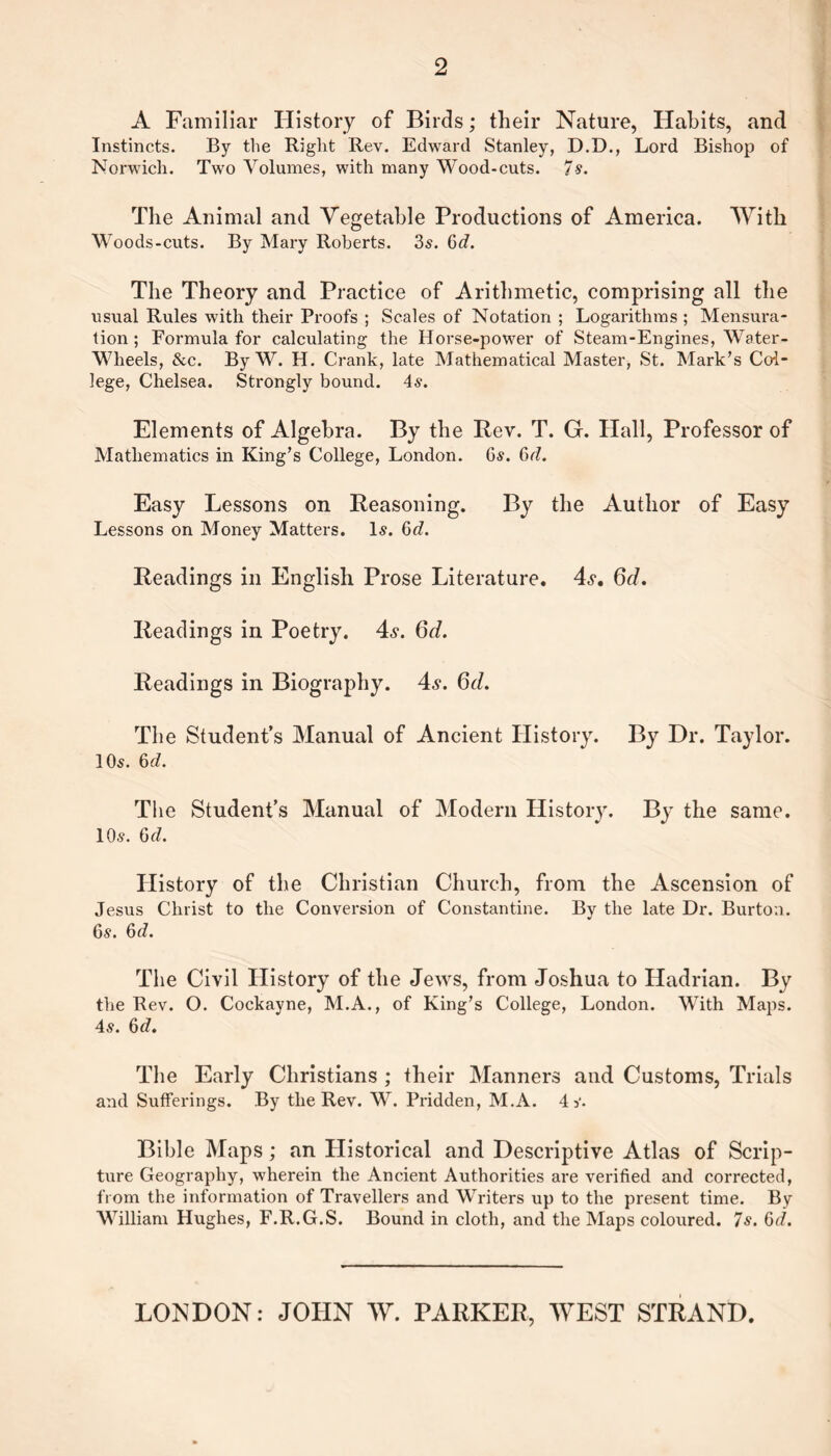 2 A Familiar History of Birds; their Nature, Habits, and Instincts. By the Right Rev. Edward Stanley, D.D., Lord Bishop of Norwich. Two Volumes, with many Wood-cuts. 7 s. The Animal and Vegetable Productions of America. With Woods-cuts. By Mary Roberts. 3s. 6(7. The Theory and Practice of Arithmetic, comprising all the usual Rules with their Proofs ; Scales of Notation ; Logarithms ; Mensura- tion ; Formula for calculating the Horse-power of Steam-Engines, Water- Wheels, &c. By W. H. Crank, late Mathematical Master, St. Mark’s Col¬ lege, Chelsea. Strongly bound. 4s. Elements of Algebra. By the Rev. T. G. Hall, Professor of Mathematics in King’s College, London. 6s. 6d. Easy Lessons on Reasoning. By the Author of Easy Lessons on Money Matters. Is. 6d. Readings in English Prose Literature. 4s-. 6d. Readings in Poetry. 4s. 6d. Readings in Biography. 4s. Qd. The Student’s Manual of Ancient History. By Dr. Taylor. 10s. 6d. The Student’s Manual of Modern History. By the same. 10s. 6(7. History of the Christian Church, from the Ascension of Jesus Christ to the Conversion of Constantine. By the late Dr. Burton. 6s. 6(7. The Civil History of the Jews, from Joshua to Hadrian. By the Rev. O. Cockayne, M.A., of King’s College, London. With Maps. 4s. 6(7. The Early Christians ; their Manners and Customs, Trials and Sufferings. By the Rev. W. Pridden, M.A. 4 s. Bible Maps; an Plistorical and Descriptive Atlas of Scrip¬ ture Geography, wherein the Ancient Authorities are verified and corrected, from the information of Travellers and Writers up to the present time. By William Hughes, F.R.G.S. Bound in cloth, and the Maps coloured. 7s. 6(7. LONDON: JOHN W. PARKER, WEST STRAND.