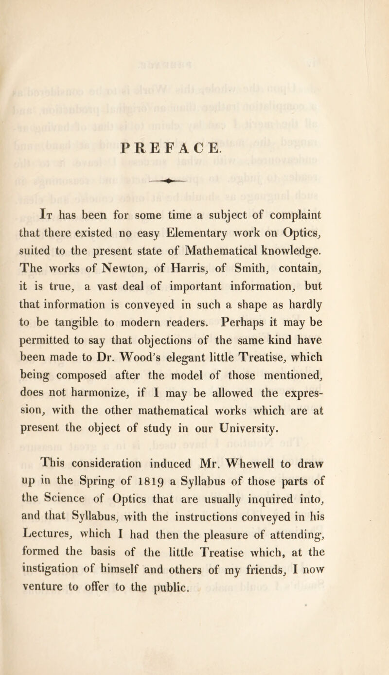 PREFACE. It has been for some time a subject of complaint that there existed no easy Elementary work on Optics, suited to the present state of Mathematical knowledge. The works of Newton, of Harris, of Smith, contain, it is true, a vast deal of important information, but that information is conveyed in such a shape as hardly to be tangible to modern readers. Perhaps it may be permitted to say that objections of the same kind have been made to Dr. Wood's elegant little Treatise, which being composed after the model of those mentioned, does not harmonize, if I may be allowed the expres- sion, with the other mathematical works which are at present the object of study in our University. This consideration induced Mr. Whewell to draw up in the Spring of 1819 a Syllabus of those parts of the Science of Optics that are usually inquired into, and that Syllabus, with the instructions conveyed in his Lectures, which I had then the pleasure of attending, formed the basis of the little Treatise which, at the instigation of himself and others of my friends, I now venture to offer to the public.