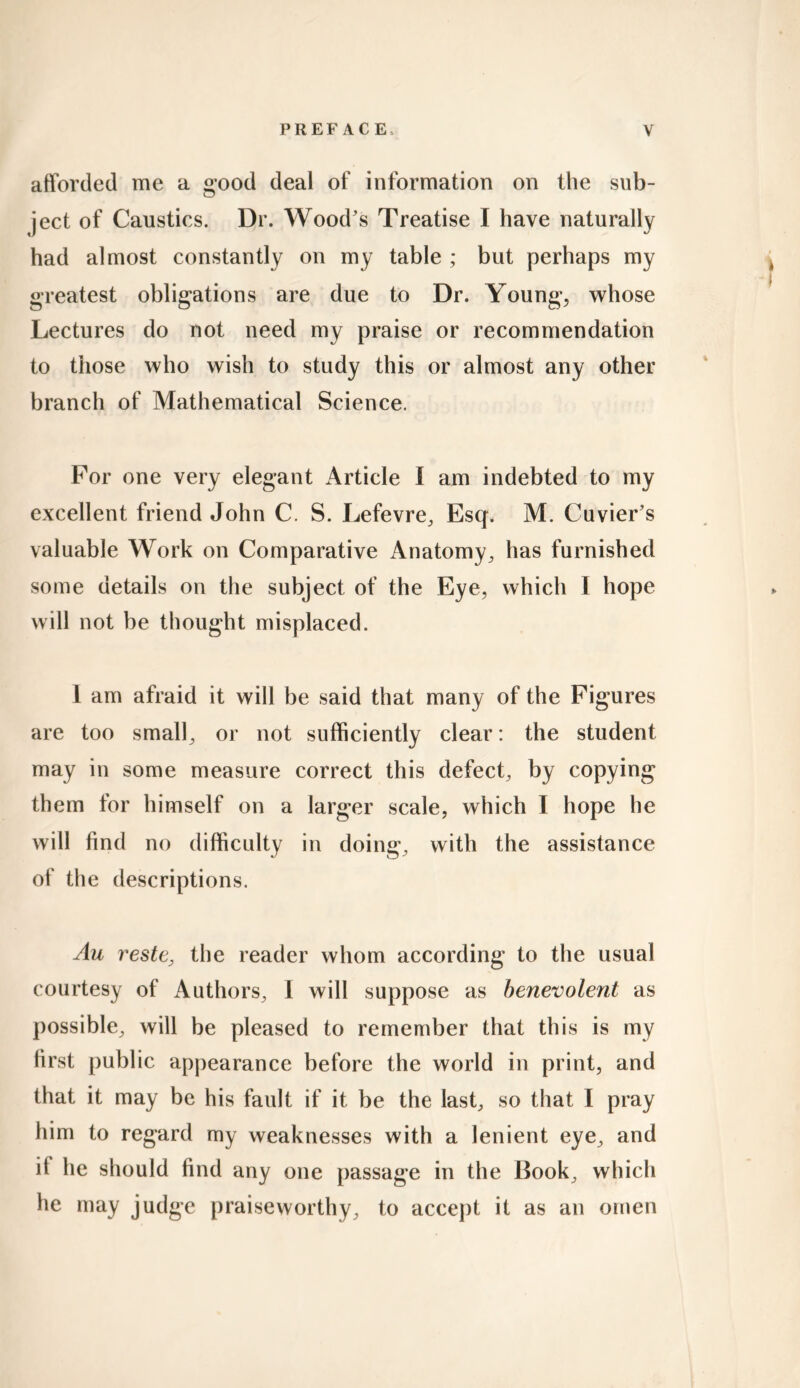 afforded me a good deal of information on the sub- ject of Caustics. Dr. Wood's Treatise I have naturally had almost constantly on my table ; but perhaps my greatest obligations are due to Dr. Young, whose Lectures do not need my praise or recommendation to those who wish to study this or almost any other branch of Mathematical Science. For one very elegant Article I am indebted to my excellent friend John C. S. Lefevre, Esq. M. Cuvier's valuable Work on Comparative Anatomy, has furnished some details on the subject of the Eye, which I hope will not be thought misplaced. 1 am afraid it will be said that many of the Figures are too small, or not sufficiently clear: the student may in some measure correct this defect, by copying them for himself on a larger scale, which I hope he will find no difficulty in doing, with the assistance of the descriptions. Au reste, the reader whom according to the usual courtesy of Authors, I will suppose as benevolent as possible, will be pleased to remember that this is my first public appearance before the world in print, and that it may be his fault if it be the last, so that I pray him to regard my weaknesses with a lenient eye, and if he should find any one passage in the Book, which he may judge praiseworthy, to accept it as an omen