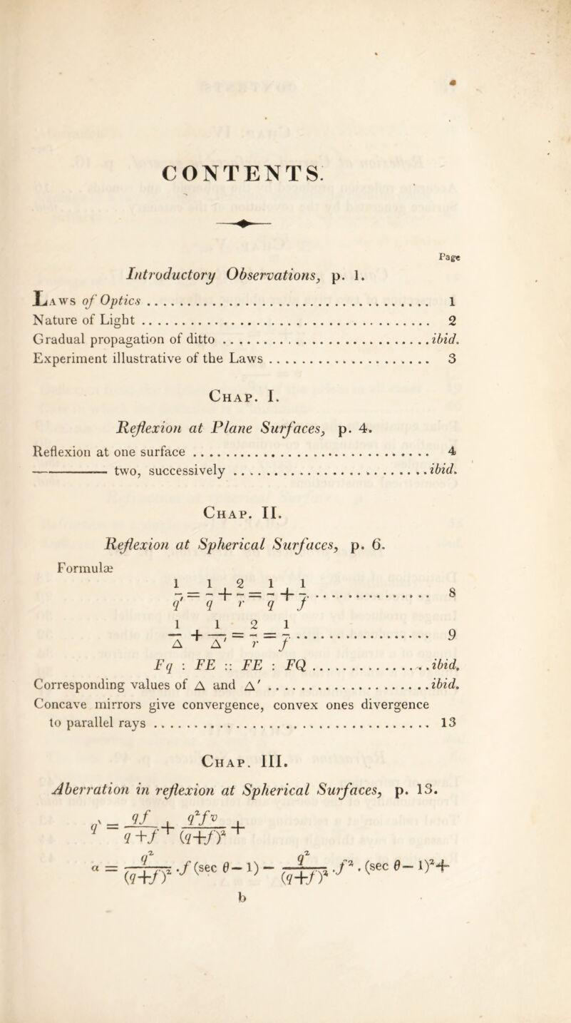 CONTENTS Introductory Observations, p. 1. Laws of Optics Nature of Light Gradual propagation of ditto Experiment illustrative of the Laws Pagie 1 2 ibid. 3 Chap. I. Reflexion at Plane Surfaces, p. 4. Reflexion at one surface 4 — two, successively ibid. Chap. II. Reflexion at Spherical Surfaces, p. 6. Formula? 1 - 14_2_14.1 q'-q+--—q+J 8 J_ 1 2 1 0 A + A7 “ 7- -/ Fq : FE :: FE : FQ «.ibid. Corresponding values of A and A' ibid. Concave mirrors give convergence, convex ones divergence to parallel rays 13 Chap. III. Aberration in reflexion at Spherical Surfaces, p. 13. = Jf.+ IF- + a=t+t? -/(sec 6-x) - (7+t? -p ■(sec e~iy+ b