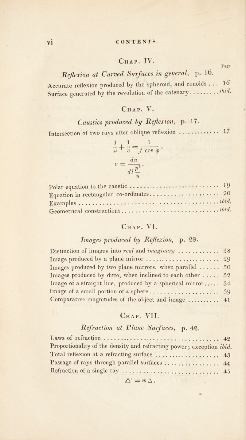 Chap. IV. Reflexion at Curved Surfaces in general, p. 16. Accurate reflexion produced by the spheroid, and conoids . .. Surface generated by the revolution of the catenary Page 16 ibid. Chap. V* Caustics produced by Reflexion, p. 17. Intersection of two rays after oblique reflexion 11 1 , — —.— u'v f COS (p ’ du u Polar equation to the caustic Equation in rectangular co-ordinates Examples Geometrical constructions 17 19 20 ibid, ibid. Chap. VI. Images produced by Reflexion, p. 28. Distinction of images into real and imaginary 28 Image produced by a plane mirror 29 Images produced by two plane mirrors, when parallel 30 Images produced by ditto, when inclined to each other 32 Image of a straight line, produced by a spherical mirror 34 Image of a small portion of a sphere 39 Comparative magnitudes of the object and image 41 Chap. VII. Refraction at Plane Surfaces, p. 42. Laws of refraction 42 Proportionality of the density and refracting power; exception ibid. Total reflexion at a refracting surface , 43 Passage of rays through parallel surfaces 44 Refraction of a single ray 45 W A' — m A.