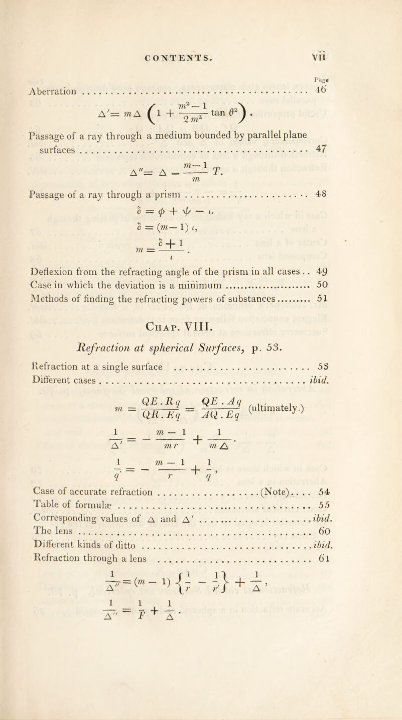 Page Aberration 46 / — 1 A'= vn A I 1 + o tan 0% ) . \ 2r / Passage of a ray through a medium bounded by parallel plane surfaces 4/ m Passage of a ray through a prism •. 48 c = <p \js — i. 3 = (m— 1) i, 3 + 1 m = —— . t Deflexion from the refracting angle of the prism in all cases .. 49 Casein which the deviation is a minimum 50 Methods of finding the refracting powers of substances 51 Chap. VIII. liefraction at spherical Surfaces, p. 53. Refraction at a single surface 53 Different cases ibid. in QE.Rq QR . Eq QE . A q AQ . Eq (ultimately.) 1 m — 1 1 — — . A m r m /\ 1 m — 1 1 Case of accurate refraction Table of formulae Corresponding values of A and A' The lens Different kinds of ditto Refraction through a lens (Note).... 54 . 55 ibid. 60 ibid. 6T l A7'