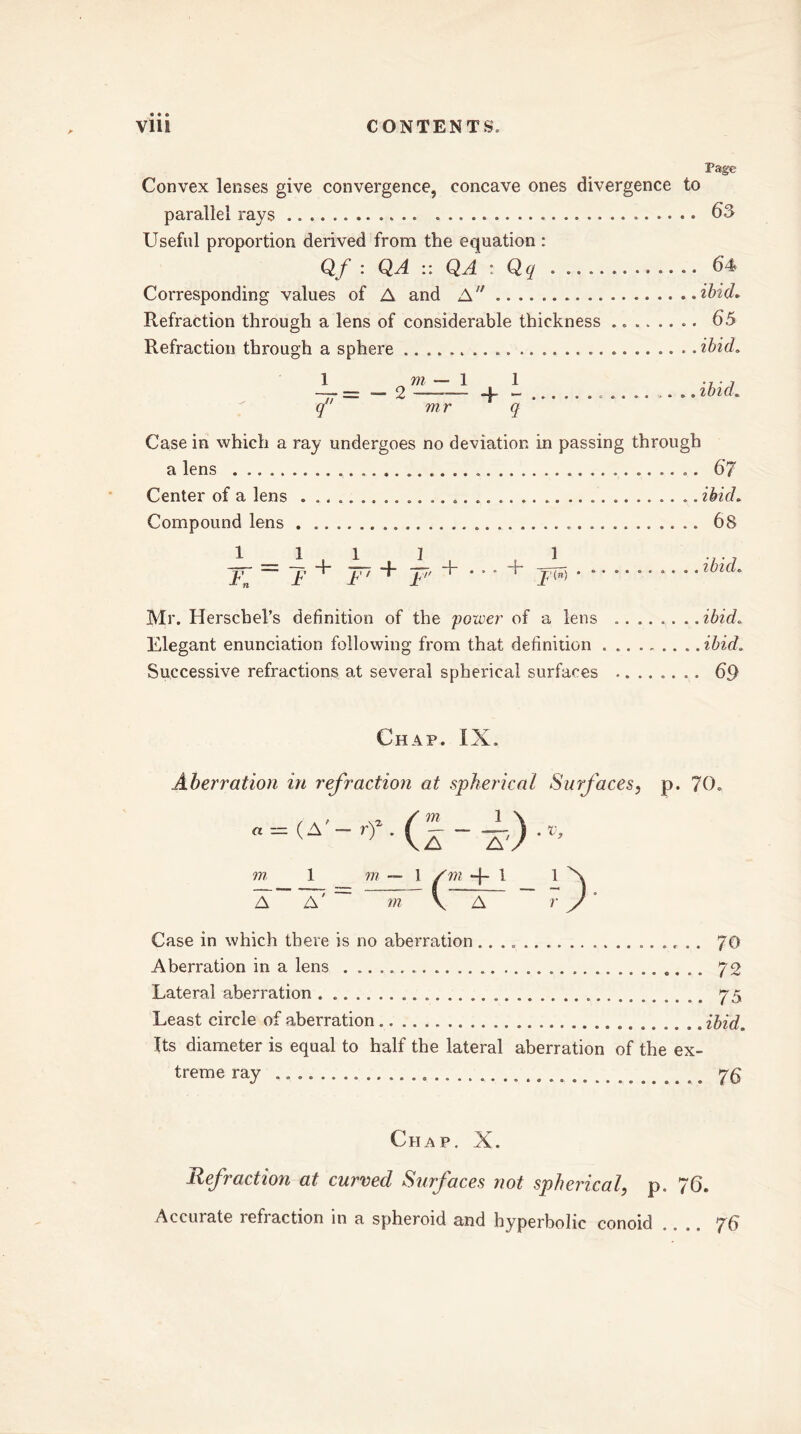 Page Convex lenses give convergence, concave ones divergence to parallel rays . 63 Useful proportion derived from the equation : Qf : QA :: QA : Qq 64 Corresponding values of A and A ibid* Refraction through a lens of considerable thickness ........ 65 Refraction through a sphere ibid. q mr q Case in which a ray undergoes no deviation in passing through a lens . 67 Center of a lens ibid. Compound lens 68 + p + • • • + 1 ibid. Mr. Herschel’s definition of the power of a lens ibid. Elegant enunciation following from that definition . ibid. Successive refractions at several spherical surfaces ........ 69 Chap. iX. Aberration in refraction at spherical Surfaces, p. 70. Case in which there is no aberration 70 Aberration in a lens 72 Lateral aberration . 75 Least circle of aberration ibid. Its diameter is equal to half the lateral aberration of the ex- treme ray Chap. X. Refraction at curved Surfaces not spherical, p. 76. Accuiate refiaction in a spheroid and hyperbolic conoid .... 76