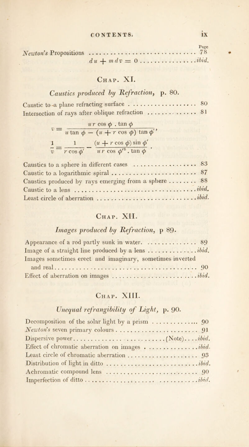 Tage Newton's Propositions 78 d it —p m d v —— 0 .. t • •• •« »• •• . .ibid. Chap. XI. Caustics produced by Refraction, p. 80. Caustic to -a plane refracting surface 80 Intersection of rays after oblique refraction 81 u r cos 0 . tan <p — - ^ u tan 0 — (u -f- r cos 0) tan 0 1 1 (u + r cos 0) sin 0' v r cos 0' u r cos 0/2,. tan 0 Caustics to a sphere in different cases 83 Caustic to a logarithmic spiral 87 Caustics produced by rays emerging from a sphere 88 Caustic to a lens ibid. Least circle of aberration ibid. Chap. XII. Images produced by Refraction, p 89- Appearance of a rod partly sunk in water 89 Image of a straight line produced by a lens ibid. Images sometimes erect and imaginary, sometimes inverted and real 90 Effect of aberration on images ibid. Chap. XIII. Unequal refrangibility of Right, p. 90. Decomposition of the solar light by a prism 90 Newton's seven primary colours 91 Dispersive power (Note).. ..ibid. Effect of chromatic aberration on images ibid. Least circle of chromatic aberration 93 Distribution of light in ditto ibid. Achromatic compound lens 90 Imperfection of ditto . ibid.