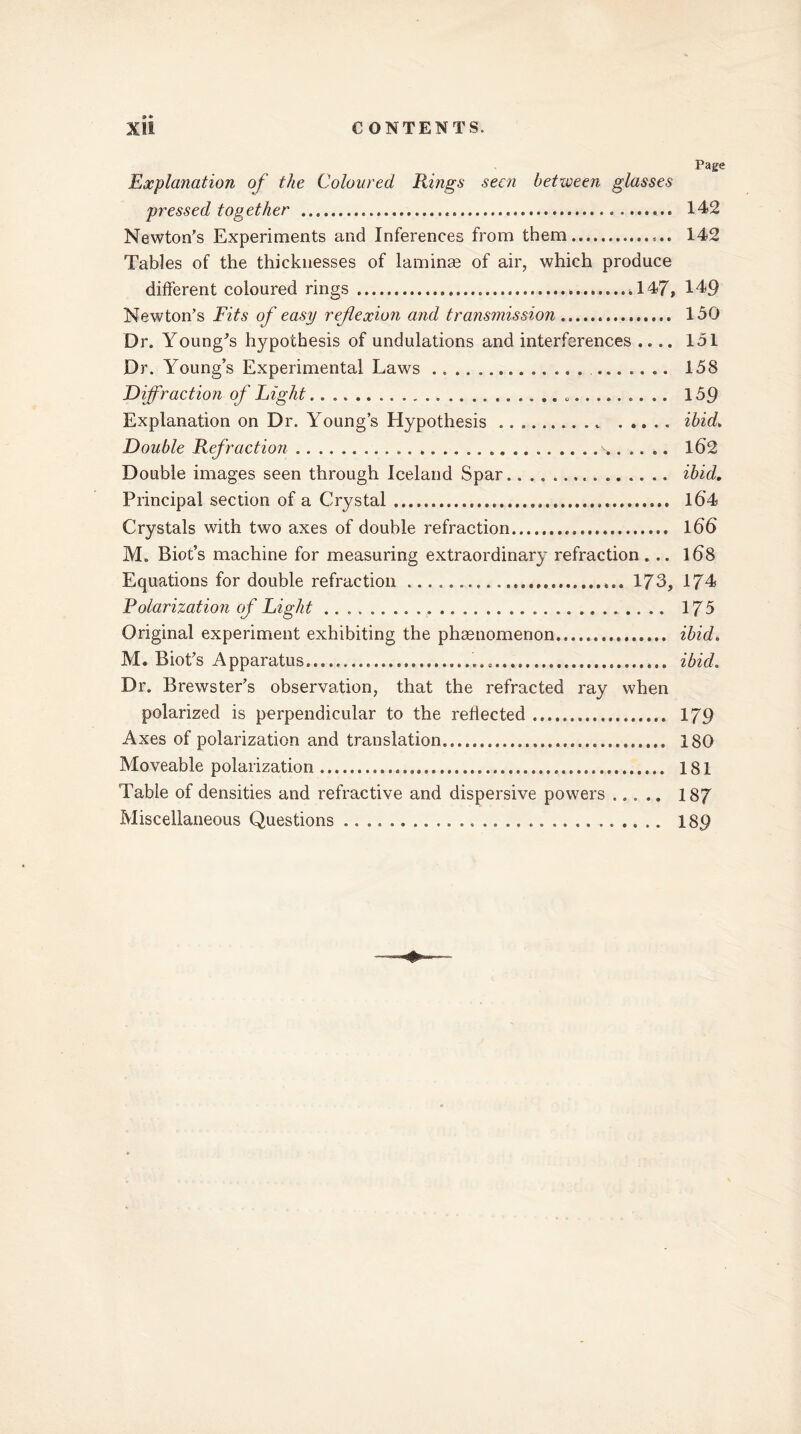 Page Explanation of the Coloured Rings seen between glasses pressed together . 142 Newton’s Experiments and Inferences from them 142 Tables of the thicknesses of laminae of air, which produce different coloured rings .147* 149 Newton’s Fits of easy reflexion and transmission 150 Dr. Young’s hypothesis of undulations and interferences .... 151 Dr. Young’s Experimental Laws 158 Diffraction of Eight 159 Explanation on Dr. Young’s Hypothesis ibid. Double Refraction .. 162 Double images seen through Iceland Spar. ibid. Principal section of a Crystal l6'4 Crystals with two axes of double refraction 166 M. Biot’s machine for measuring extraordinary refraction ... 168 Equations for double refraction 173, 174 Polarization of Eight 175 Original experiment exhibiting the phenomenon....... ibid. M. Biot’s Apparatus......... ibid. Dr. Brewster’s observation, that the refracted ray when polarized is perpendicular to the reflected 179 Axes of polarization and translation. 180 Moveable polarization 181 Table of densities and refractive and dispersive powers 187 Miscellaneous Questions 189