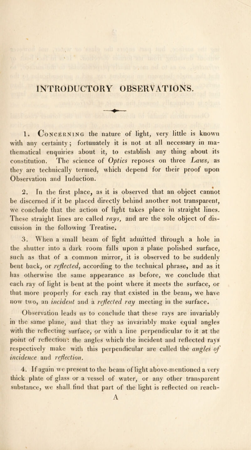 INTRODUCTORY OBSERVATIONS. 1. Concerning the nature of light, very little is known with any certainty; fortunately it is not at all necessary in ma- thematical enquiries about it, to establish any thing about its constitution. The science of Optics reposes on three Laws, as they are technically termed, which depend for their proof upon Observation and Induction. 2. In the first place, as it is observed that an object cannot be discerned if it be placed directly behind another not transparent, we conclude that the action of light takes place in straight lines. These straight lines are called rays, and are the sole object of dis- cussion in the following Treatise. 3. When a small beam of light admitted through a hole in the shutter into a dark room falls upon a plane polished surface, such as that of a common mirror, it is observed to be suddenly bent back, or reflected, according to the technical phrase, and as it has otherwise the same appearance as before, we conclude that each ray of light is bent at the point where it meets the surface, or that more properly for each ray that existed in the beam, we have now two, an incident and a reflected ray meeting in the surface. Observation leads us to conclude that these rays are invariably in the same plane, and that they as invariably make equal angles with the reflecting surface, or with a line perpendicular to it at the point of reflection: the angles which the incident and reflected rays respectively make with this perpendicular are called the angles of incidence and reflection. 4. If again we present to the beam of light above-mentioned a very thick plate of glass or a vessel of water, or any other transparent substance, we shall, find that part of the light is reflected on reach- A