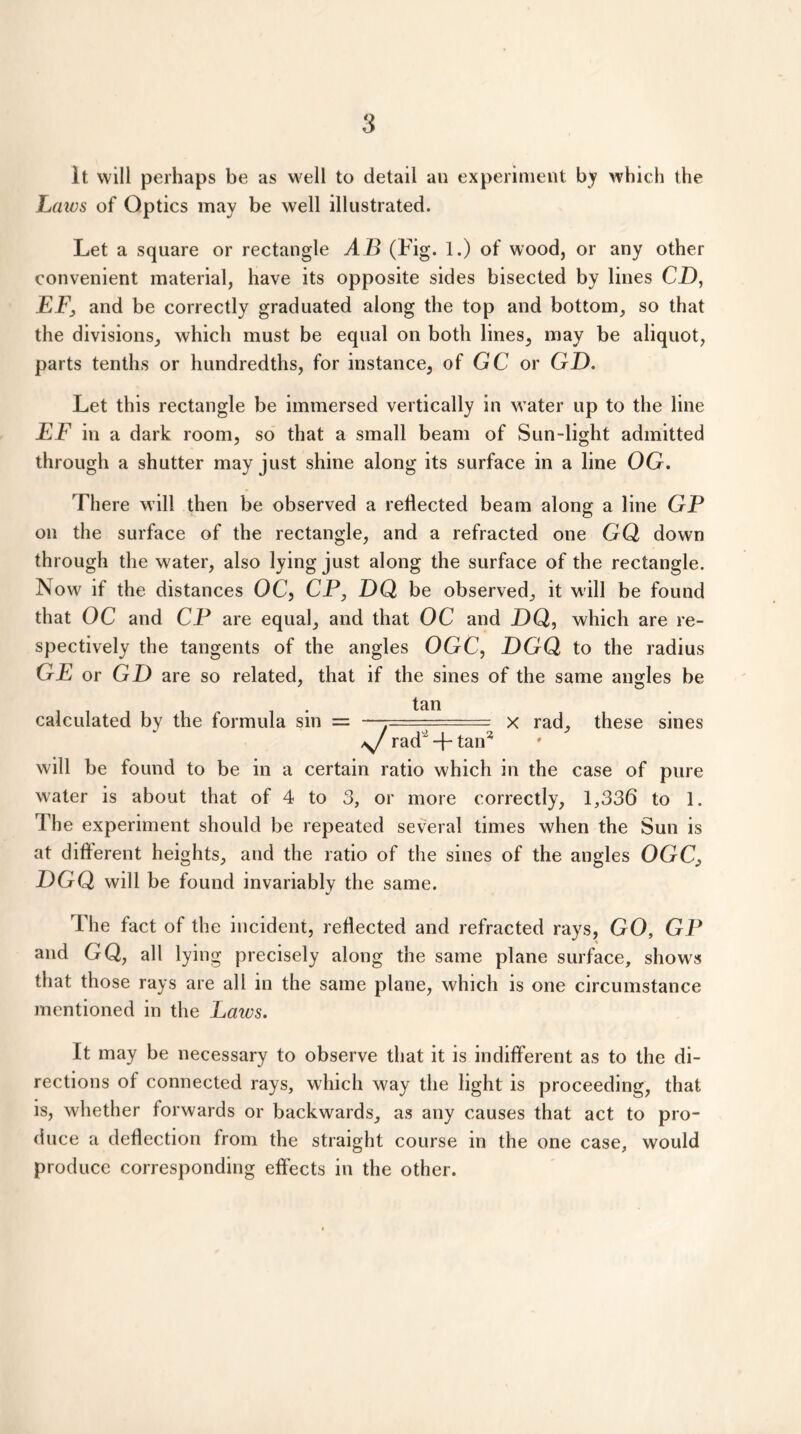 It will perhaps be as well to detail an experiment by which the Laws of Optics may be well illustrated. Let a square or rectangle A B (Fig. 1.) of wood, or any other convenient material, have its opposite sides bisected by lines CO, FP, and be correctly graduated along the top and bottom, so that the divisions, which must be equal on both lines, may be aliquot, parts tenths or hundredths, for instance, of GC or GO. Let this rectangle be immersed vertically in water up to the line EF in a dark room, so that a small beam of Sun-light admitted through a shutter may just shine along its surface in a line OG. There will then be observed a reflected beam along a line GP on the surface of the rectangle, and a refracted one GQ down through the water, also lying just along the surface of the rectangle. Now if the distances OC, CP, OQ be observed, it will be found that OC and CP are equal, and that OC and OQ, which are re- spectively the tangents of the angles OGC, OGQ to the radius GE or GO are so related, that if the sines of the same angles be tan calculated by the formula sin = —-===== x rad, these sines rad'+ tan2 will be found to be in a certain ratio which in the case of pure water is about that of 4 to 3, or more correctly, 1,336 to 1. The experiment should be repeated several times when the Sun is at different heights, and the ratio of the sines of the angles OGC, OGQ will be found invariably the same. The fact of the incident, reflected and refracted rays, GO, GP and GQ, all lying precisely along the same plane surface, shows that those rays are all in the same plane, which is one circumstance mentioned in the Laics. It may be necessary to observe that it is indifferent as to the di- rections of connected rays, which way the light is proceeding, that is, whether forwards or backwards, as any causes that act to pro- duce a deflection from the straight course in the one case, would produce corresponding effects in the other.