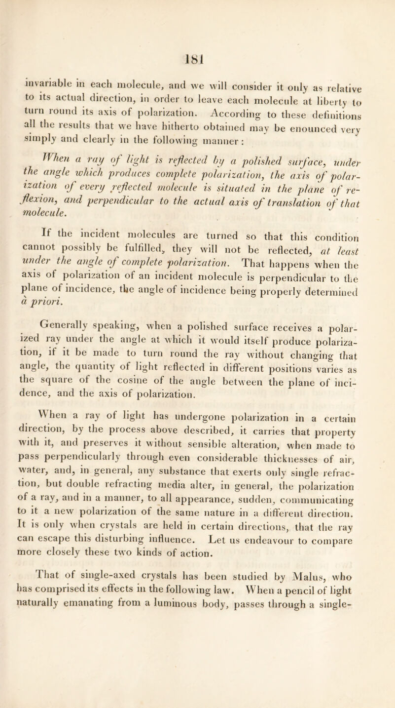 invariable m each molecule, and we will consider it only as relative to its actual direction, in order to leave each molecule at liberty to turn round its axis of polarization. According to these definitions all the results that we have hitherto obtained may be enounced very simply and clearly in the following manner: IVhm a ray of light is reflected by a polished surface, under the angle which produces complete polarization, the axis of polar- ization of every reflected molecule is situated in the plane of re- flexion, and perpendicular to the actual axis of translation of that molecule. If the incident molecules are turned so that this condition cannot possibly be fulfilled, they will not be reflected, at least under the angle of complete polarization. That happens when the axis of polarization of an incident molecule is perpendicular to the plane of incidence, the angle of incidence being properly determined a priori. Generally speaking, when a polished surface receives a polar- ized ray under the angle at which it would itself produce polariza- tion, if it be made to turn round the ray without changing that angle, the quantity of light reflected in different positions varies as the squaie of the cosine of the angle between the plane of inci- dence, and the axis of polarization. W hen a ray of light has undergone polarization in a certain direction, by the piocess above described, it carries that property with it, and preserves it without sensible alteration, when made to pass perpendicularly through even considerable thicknesses of air, w'ater, and, in general, any substance that exerts only single refrac- tion, but double refracting media alter, m general, the polarization of a ray, and in a manner, to all appearance, sudden, communicating to it a new polarization of the same nature in a different direction. It is only when crystals are held in certain directions, that the ray can escape this disturbing influence. Let us endeavour to compare more closely these two kinds of action. That of single-axed crystals has been studied by Mai us, who has comprised its effects in the following law. When a pencil of light naturally emanating from a luminous body, passes through a single-