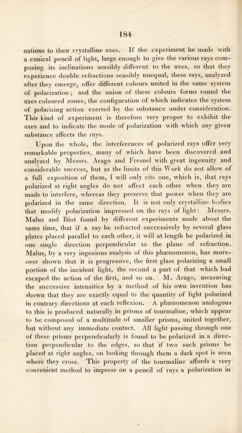 nations to their crystalline axes. If the experiment be made with a conical pencil of light, large enough to give the various rays com- posing its inclinations sensibly different to the axes, so that they experience double refractions sensibly unequal, these rays, analyzed after they emerge, offer different colours united in the same system of polarization ; and the union of these colours forms round the axes coloured zones, the configuration of which indicates the system of polarizing action exerted by the substance under consideration. This kind of experiment is therefore very proper to exhibit the axes and to indicate the mode of polarization with which any given substance affects the rays. Upon the whole, the interferences of polarized rays offer very remarkable properties, many of which have been discovered and analyzed by Messrs. Arago and Fresnel with great ingenuity and considerable success, but as the limits of this Work do not allow of a full exposition of them, I will only cite one, which is, that rays polarized at right angles do not affect each other when they are made to interfere, whereas they preserve that power when they are polarized in the same direction. It is not only crystalline bodies that modify polarization impressed on the rays of light: Messrs. Malus and Biot found by different experiments made about the same time, that if a ray be refracted successively by several glass plates placed parallel to each other, it will at length be polarized in one single direction perpendicular to the plane of refraction. Malus, by a very ingenious analysis of this phenomenon, has more- over shown that it is progressive, the first glass polarizing a small portion of the incident light, the second a part of that which had escaped the action of the first, and so on. M. Arago, measuring the successive intensities by a method of his own invention has shown that they are exactly equal to the quantity of light polarized in contrary directions at each reflexion. A phaenomenon analogous to this is produced naturally in prisms of tourmaline, which appear to be composed of a multitude of smaller prisms, united together, but without any immediate contact. All light passing through one of these prisms perpendicularly is found to be polarized in a direc- tion perpendicular to the edges, so that if two such prisms be placed at right angles, on looking through them a dark spot is seen where they cross. This property of the tourmaline affords a very convenient method to impress on a pencil of rays a polarization in