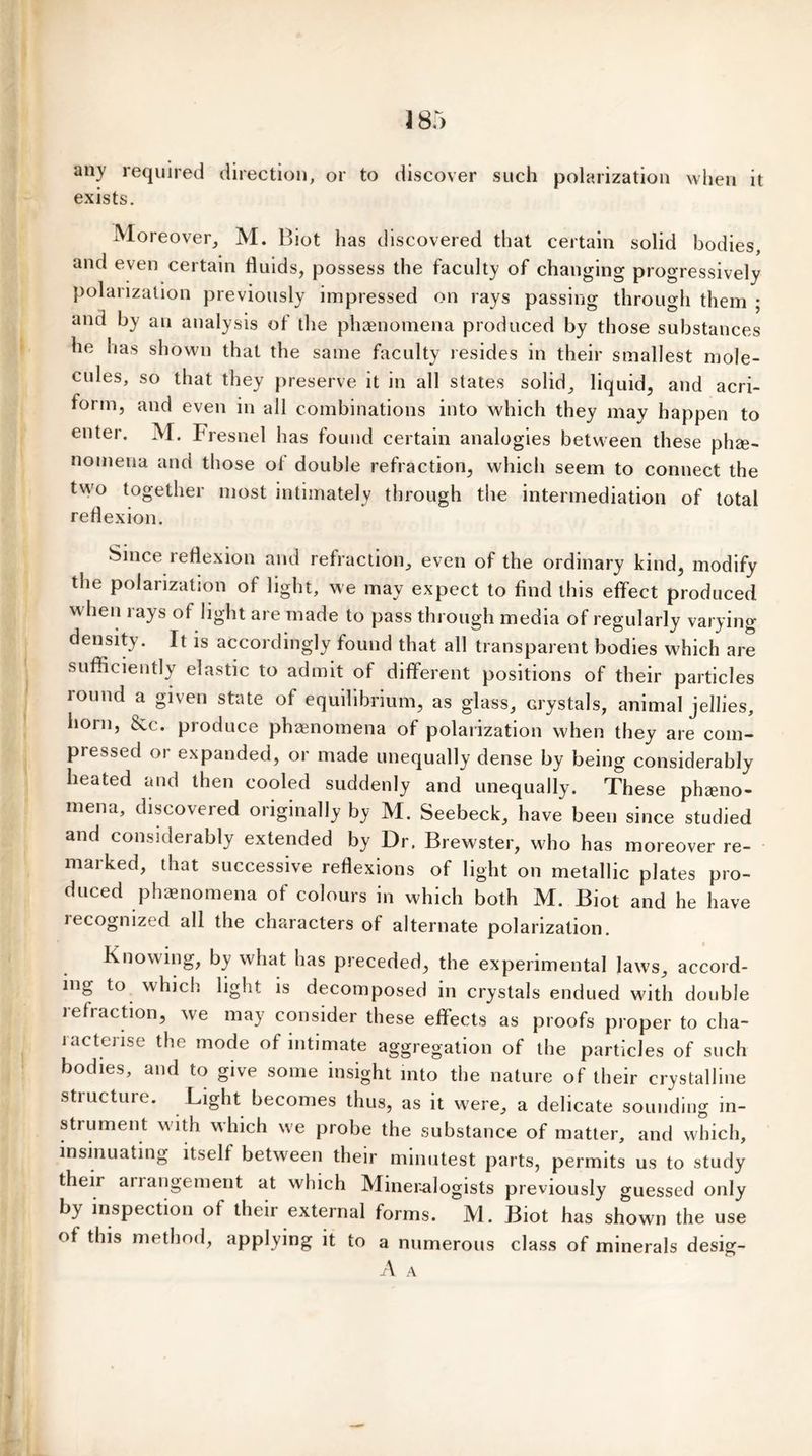 any required direction, or to discover such polarization when it exists. Moreover, M. Biot has discovered that certain solid bodies, and even certain fluids, possess the faculty of changing progressively polarization previously impressed on rays passing through them ; and by an analysis of the phenomena produced by those substances he has shown that the same faculty resides in their smallest mole- cules, so that they preserve it in all states solid, liquid, and aeri- form, and even in all combinations into which they may happen to enter. M. Fresnel has found certain analogies between these phe- nomena and those ol double refraction, which seem to connect the two together most intimately through the intermediation of total reflexion. Since reflexion and refraction, even of the ordinary kind, modify the polarization of light, we may expect to find this effect produced w hen rays of light are made to pass through media of regularly varying density. It is accordingly found that all transparent bodies which are sufficiently elastic to admit of different positions of their particles round a given state of equilibrium, as glass, crystals, animal jellies, horn, &c. produce phenomena of polarization when they are com- pressed or expanded, or made unequally dense by being considerably heated and then cooled suddenly and unequally. These pheno- mena, discovered originally by M. Seebeck, have been since studied and considerably extended by Dr. Brewster, who has moreover re- marked, that successive reflexions of light on metallic plates pro- duced phenomena of colours in which both M. Biot and he have recognized all the characters of alternate polarization. Knowing, by what has preceded, the experimental laws, accord- ing to which light is decomposed in crystals endued with double iefi action, we may consider these effects as proofs proper to cha- i actense the mode of intimate aggregation of the particles of such bodies, and to give some insight into the nature of their crystalline structure. Light becomes thus, as it were, a delicate sounding in- strument with which we probe the substance of matter, and which, insinuating itself between their minutest parts, permits us to study their arrangement at which Mineralogists previously guessed only b) inspection of their external forms. M. Biot has shown the use of this method, applying it to a numerous class of minerals desig- A A